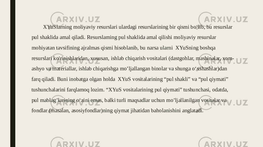 XYuSlarning moliyaviy resurslari ulardagi resurslarining bir qismi bo‘lib, bu resurslar pul shaklida amal qiladi. Resurslaming pul shaklida amal qilishi moliyaviy resurslar mohiyatan tavsifining ajralmas qismi hisoblanib, bu narsa ularni XYuSning boshqa resurslari ko&#39;rinishlaridan, xususan, ishlab chiqarish vositalari (dastgohlar, mashinalar, xom- ashyo va materiallar, ishlab chiqarishga mo’ljallangan binolar va shunga o‘xshashlar)dan farq qiladi. Buni inobatga olgan holda XYuS vositalarining “pul shakli” va “pul qiymati” tushunchalarini farqlamoq lozim. “XYuS vositalarining pul qiymati” tushunchasi, odatda, pul mablag’larining o‘zini emas, balki turli maqsadlar uchun mo’ljallanilgan vositalar va fondlar (masalan, asosiyfondlar)ning qiymat jihatidan baholanishini anglatadi. 