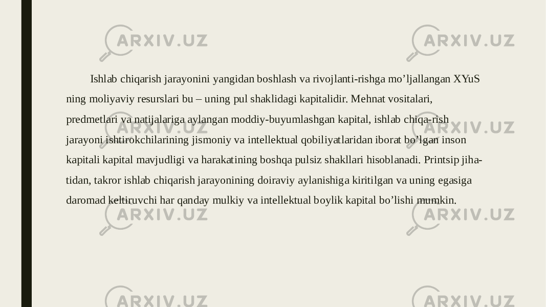 Ishlab chiqarish jarayonini yangidan boshlash va rivojlanti-rishga mo’ljallangan XYuS ning moliyaviy resurslari bu – uning pul shaklidagi kapitalidir. Mehnat vositalari, predmetlari va natijalariga aylangan moddiy-buyumlashgan kapital, ishlab chiqa-rish jarayoni ishtirokchilarining jismoniy va intellektual qobiliyatlaridan iborat bo’lgan inson kapitali kapital mavjudligi va harakatining boshqa pulsiz shakllari hisoblanadi. Printsip jiha- tidan, takror ishlab chiqarish jarayonining doiraviy aylanishiga kiritilgan va uning egasiga daromad keltiruvchi har qanday mulkiy va intellektual boylik kapital bo’lishi mumkin. 