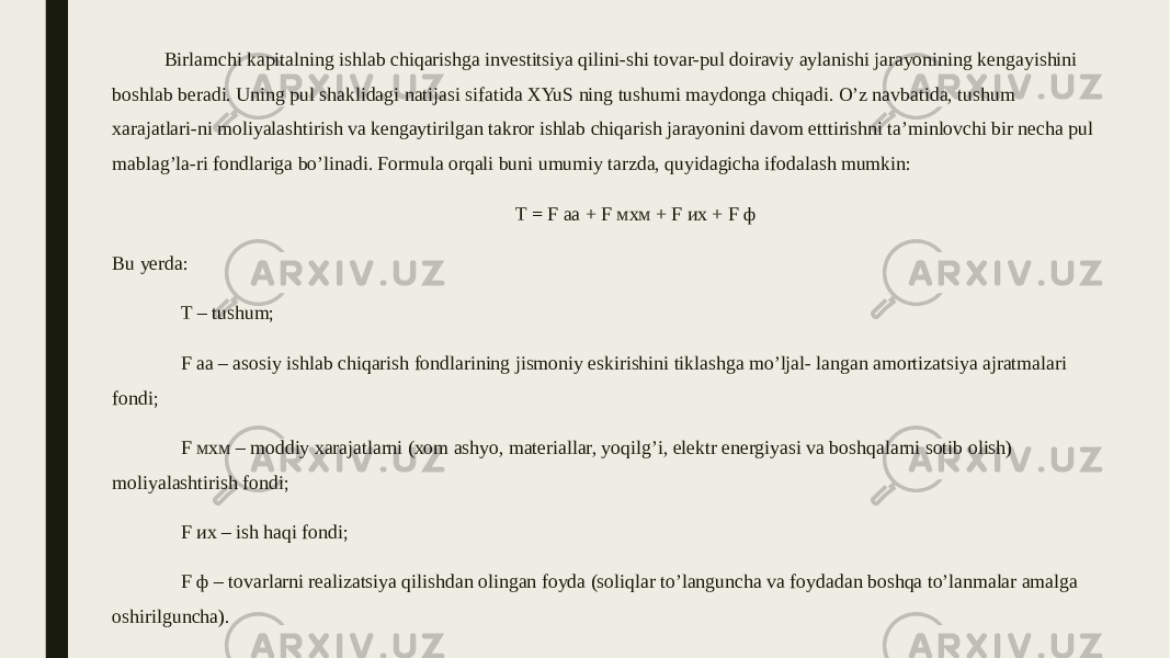 Birlamchi kapitalning ishlab chiqarishga investitsiya qilini-shi tovar-pul doiraviy aylanishi jarayonining kengayishini boshlab beradi. Uning pul shaklidagi natijasi sifatida XYuS ning tushumi maydonga chiqadi. O’z navbatida, tushum xarajatlari-ni moliyalashtirish va kengaytirilgan takror ishlab chiqarish jarayonini davom etttirishni ta’minlovchi bir necha pul mablag’la-ri fondlariga bo’linadi. Formula orqali buni umumiy tarzda, quyidagicha ifodalash mumkin: T = F аа + F мхм + F их + F ф Bu yerda: T – tushum; F аа – asosiy ishlab chiqarish fondlarining jismoniy eskirishini tiklashga mo’ljal- langan amortizatsiya ajratmalari fondi; F мхм – moddiy xarajatlarni (xom ashyo, materiallar, yoqilg’i, elektr energiyasi va boshqalarni sotib olish) moliyalashtirish fondi; F их – ish haqi fondi; F ф – tovarlarni realizatsiya qilishdan olingan foyda (soliqlar to’languncha va foydadan boshqa to’lanmalar amalga oshirilguncha). 