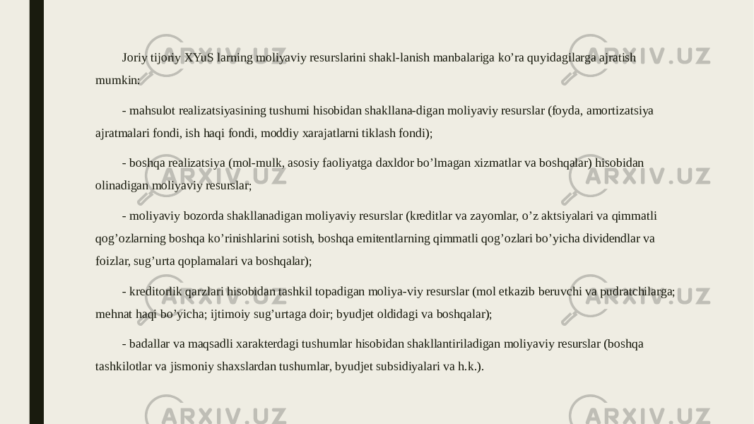 Joriy tijoriy XYuS larning moliyaviy resurslarini shakl-lanish manbalariga ko’ra quyidagilarga ajratish mumkin: - mahsulot realizatsiyasining tushumi hisobidan shakllana-digan moliyaviy resurslar (foyda, amortizatsiya ajratmalari fondi, ish haqi fondi, moddiy xarajatlarni tiklash fondi); - boshqa realizatsiya (mol-mulk, asosiy faoliyatga daxldor bo’lmagan xizmatlar va boshqalar) hisobidan olinadigan moliyaviy resurslar; - moliyaviy bozorda shakllanadigan moliyaviy resurslar (kreditlar va zayomlar, o’z aktsiyalari va qimmatli qog’ozlarning boshqa ko’rinishlarini sotish, boshqa emitentlarning qimmatli qog’ozlari bo’yicha dividendlar va foizlar, sug’urta qoplamalari va boshqalar); - kreditorlik qarzlari hisobidan tashkil topadigan moliya-viy resurslar (mol etkazib beruvchi va pudratchilarga; mehnat haqi bo’yicha; ijtimoiy sug’urtaga doir; byudjet oldidagi va boshqalar); - badallar va maqsadli xarakterdagi tushumlar hisobidan shakllantiriladigan moliyaviy resurslar (boshqa tashkilotlar va jismoniy shaxslardan tushumlar, byudjet subsidiyalari va h.k.). 