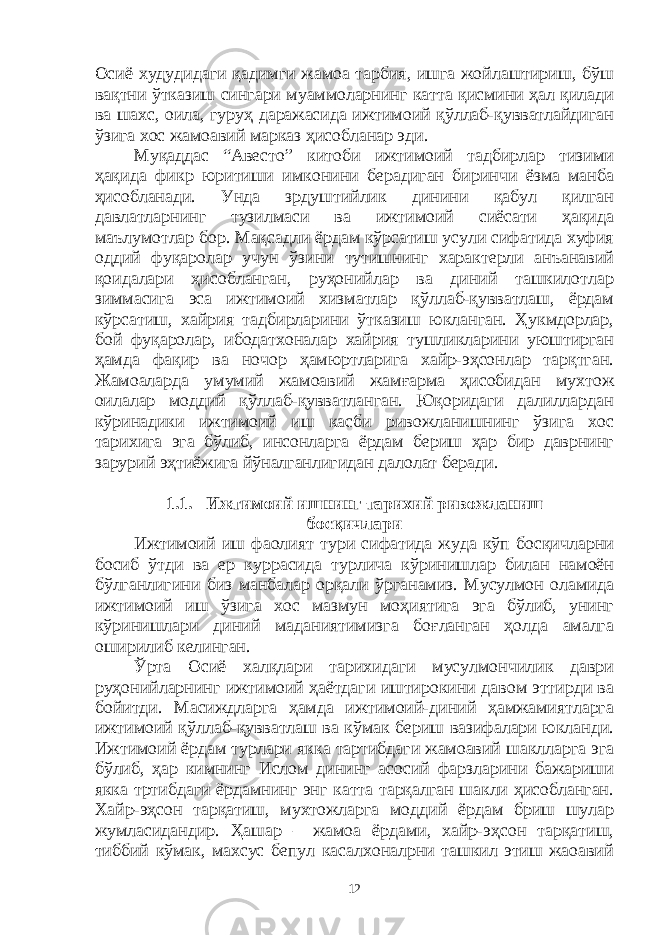 Осиё худудидаги қадимги жамоа тарбия, ишга жойлаштириш, бўш вақтни ўтказиш сингари муаммоларнинг катта қисмини ҳал қилади ва шахс, оила, гуруҳ даражасида ижтимоий қўллаб-қувватлайдиган ўзига хос жамоавий марказ ҳисобланар эди. Муқаддас “Авесто” китоби ижтимоий тадбирлар тизими ҳақида фикр юритиши имконини берадиган биринчи ёзма манба ҳисобланади. Унда зрдуштийлик динини қабул қилган давлатларнинг тузилмаси ва ижтимоий сиёсати ҳақида маълумотлар бор. Мақсадли ёрдам кўрсатиш усули сифатида хуфия оддий фуқаролар учун ўзини тутишнинг характерли анъанавий қоидалари ҳисобланган, руҳонийлар ва диний ташкилотлар зиммасига эса ижтимоий хизматлар қўллаб-қувватлаш, ёрдам кўрсатиш, хайрия тадбирларини ўтказиш юкланган. Ҳукмдорлар, бой фуқаролар, ибодатхоналар хайрия тушликларини уюштирган ҳамда фақир ва ночор ҳамюртларига хайр-эҳсонлар тарқтган. Жамоаларда умумий жамоавий жамғарма ҳисобидан мухтож оилалар моддий қўллаб-қувватланган. Юқоридаги далиллардан кўринадики ижтимоий иш касби ривожланишнинг ўзига хос тарихига эга бўлиб, инсонларга ёрдам бериш ҳар бир даврнинг зарурий эҳтиёжига йўналганлигидан далолат беради. 1.1. Ижтимоий ишнинг тарихий ривожланиш босқичлари Ижтимоий иш фаолият тури сифатида жуда кўп босқичларни босиб ўтди ва ер куррасида турлича кўринишлар билан намоён бўлганлигини биз манбалар орқали ўрганамиз. Мусулмон оламида ижтимоий иш ўзига хос мазмун моҳиятига эга бўлиб, унинг кўринишлари диний маданиятимизга боғланган ҳолда амалга оширилиб келинган. Ўрта Осиё халқлари тарихидаги мусулмончилик даври руҳонийларнинг ижтимоий ҳаётдаги иштирокини давом эттирди ва бойитди. Масиждларга ҳамда ижтимоий-диний ҳамжамиятларга ижтимоий қўллаб-қувватлаш ва кўмак бериш вазифалари юкланди. Ижтимоий ёрдам турлари якка тартибдаги жамоавий шаклларга эга бўлиб, ҳар кимнинг Ислом дининг асосий фарзларини бажариши якка тртибдаги ёрдамнинг энг катта тарқалган шакли ҳисобланган. Хайр-эҳсон тарқатиш, мухтожларга моддий ёрдам бриш шулар жумласидандир. Ҳашар – жамоа ёрдами, хайр-эҳсон тарқатиш, тиббий кўмак, махсус бепул касалхоналрни ташкил этиш жаоавий 12 