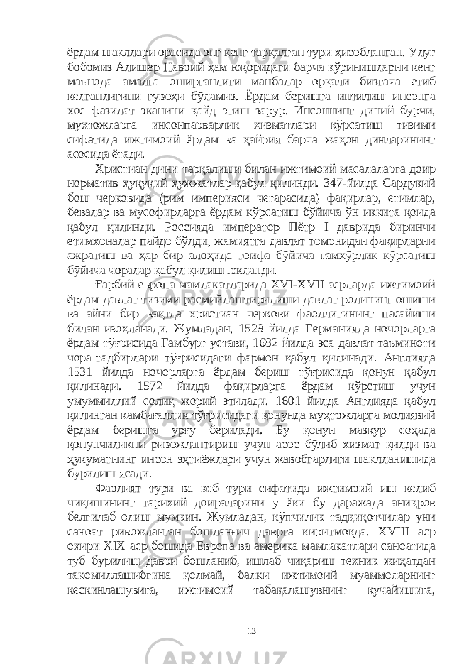 ёрдам шакллари орасида энг кенг тарқалган тури ҳисобланган. Улуғ бобомиз Алишер Навоий ҳам юқоридаги барча кўринишларни кенг маънода амалга оширганлиги манбалар орқали бизгача етиб келганлигини гувоҳи бўламиз. Ёрдам беришга интилиш инсонга хос фазилат эканини қайд этиш зарур. Инсоннинг диний бурчи, мухтожларга инсонпарварлик хизматлари кўрсатиш тизими сифатида ижтимоий ёрдам ва ҳайрия барча жаҳон динларининг асосида ётади. Христиан дини тарқалиши билан ижтимоий масалаларга доир норматив ҳуқуқий ҳужжатлар қабул қилинди. 347-йилда Сардукий бош черковида (рим империяси чегарасида) фақирлар, етимлар, бевалар ва мусофирларга ёрдам кўрсатиш бўйича ўн иккита қоида қабул қилинди. Россияда император Пётр I даврида биринчи етимхоналар пайдо бўлди, жамиятга давлат томонидан фақирларни ажратиш ва ҳар бир алоҳида тоифа бўйича ғамхўрлик кўрсатиш бўйича чоралар қабул қилиш юкланди. Ғарбий европа мамлакатларида XVI-XVII асрларда ижтимоий ёрдам давлат тизими расмийлаштирилиши давлат ролининг ошиши ва айни бир вақтда христиан черкови фаоллигининг пасайиши билан изоҳланади. Жумладан, 1529 йилда Германияда ночорларга ёрдам тўғрисида Гамбург устави, 1682 йилда эса давлат таъминоти чора-тадбирлари тўғрисидаги фармон қабул қилинади. Англияда 1531 йилда ночорларга ёрдам бериш тўғрисида қонун қабул қилинади. 1572 йилда фақирларга ёрдам кўрстиш учун умуммиллий солиқ жорий этилади. 1601 йилда Англияда қабул қилинган камбағаллик тўғрисидаги қонунда муҳтожларга молиявий ёрдам беришга урғу берилади. Бу қонун мазкур соҳада қонунчиликни ривожлантириш учун асос бўлиб хизмат қилди ва ҳукуматнинг инсон эҳтиёжлари учун жавобгарлиги шаклланишида бурилиш ясади. Фаолият тури ва ксб тури сифатида ижтимоий иш келиб чиқишининг тарихий доираларини у ёки бу даражада аниқров белгилаб олиш мумкин. Жумладан, кўпчилик тадқиқотчилар уни саноат ривожланган бошланғич даврга киритмоқда. XVIII аср охири XIX аср бошида Европа ва америка мамлакатлари саноатида туб бурилиш даври бошланиб, ишлаб чиқариш техник жиҳатдан такомиллашибгина қолмай, балки ижтимоий муаммоларнинг кескинлашувига, ижтимоий табақалашувнинг кучайишига, 13 