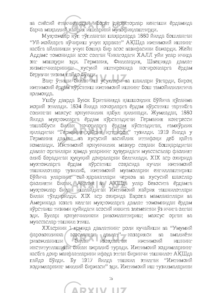 ва сиёсий етакчилардан иборат директорлар кенгаши ёрдамида барча маҳаллий хайрия ишларини мувофиқлаштирди. Муҳтожлар кўп тўпланган шаҳарларда 1880 йилда бошланган “Уй-жойларга кўчириш учун ҳаракат” АҚШда ижтимоий ишнинг касбга айланиши учун бошқа бир асос вазифасини бажарди. Жейн Аддамс томонидан асос солган Чикагодаги ХАЛЛ уйи улар ичида энг машҳури эди. Германия, Филландия, Швецияда давлат хизматчиларининг хусуий иштирокида ногиронларга ёрдам берувчи тизим пайдо бўлди. Вақт ўтиши билан иш усуллари ва шаклари ўзгарди, бироқ ижтимоий ёрдам кўрсатиш ижтимоий ишнинг бош тамойилилигича қолмоқда. Ушбу даврда Буюк Британияда қашшоқлик бўйича қўланма жорий этилади. 1834 йилда ночорларга ёрдам кўрсатиш тартибга солинган махсус қонунчилик қабул қилинади. Жумладан, 1880 йилда муҳтожларга ёрдам кўрсатадиган Германия конгресси ташаббуси билан ночорларга ёрдам кўсатадиган, ғамхўрлик қиладиган “Германия ҳайрия итттифоқ” тузилди. 1919 йилда у Германия давлат ва хусусий васийлик иттифоқи деб қайта номланди. Ижтимоий қонунчилик мазкур соҳани бошқарадиган давлат органлари ҳамда уларнинг ҳузуридаги муассасалар фаолият олиб борадиган ҳуқуқий доираларни белгилади. XIX аср охирида мухтожларга ёрдам кўрсатиш соҳасида кучли ижтимоий ташкилотлар тузилиб, ижтимоий муамоларни енгиллаштириш бўйича уларнинг сай-ҳаракатлари черков ва хусусий шахслар фаолияти билан, Англия ва АҚШда улар бевосита ёрдамга муҳтожлар билан ишлайдиган Ижтимоий хайрия ташкилотлари билан тўлдирилди. XIX аср охирида Европа мамлакатлари ва Америкада юзага келган муҳтожларга давлат томомнидан ёрдам кўрстаиш тизими қуйидаги асосий иккита элементни ўз ичига олган эди. Булар: қонунчиликни ривожлантириш; махсус орган ва муассаслар ташкил этиш. ХХасрнин 1-ярмида давлатнинг роли кучайиши ва “Умумий фаровонликка асосланган давлат” назарияси ва амалиёти ривожланиши билан изоҳланган ижтимоий ишнинг институтлашиши билан ажралиб туради. Ижтимоий ходимларнинг касбга доир манфаатларини ифода этган биринчи ташкилот АҚШда пайдо бўлди. Бу 1917 йилда ташкил этилган “Ижтимоий ходимларнинг миллий биржаси” эди. Ижтимоий иш тузилмаларини 15 