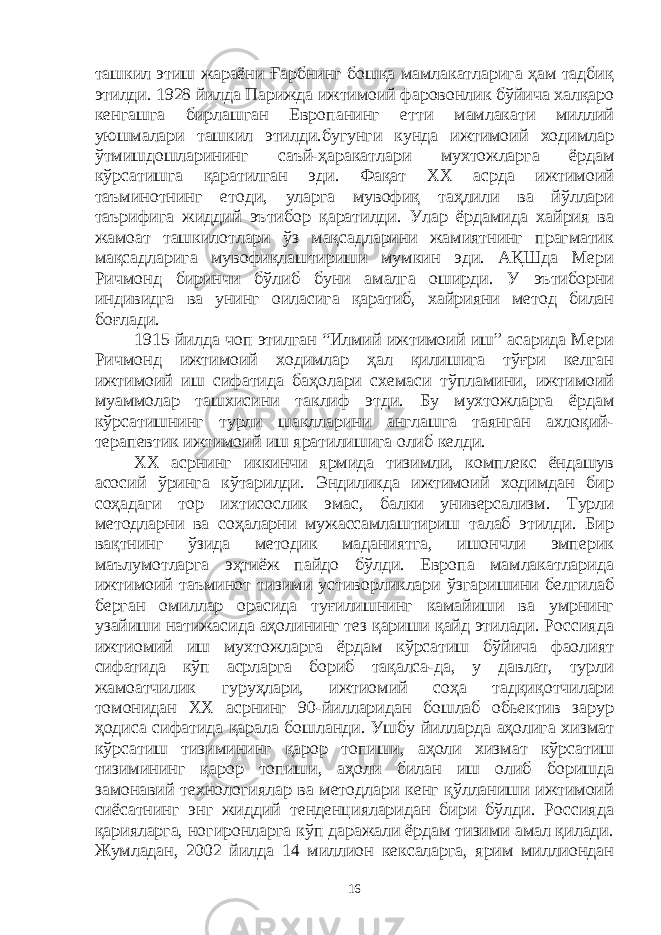 ташкил этиш жараёни Ғарбнинг бошқа мамлакатларига ҳам тадбиқ этилди. 1928 йилда Парижда ижтимоий фаровонлик бўйича халқаро кенгашга бирлашган Европанинг етти мамлакати миллий уюшмалари ташкил этилди.бугунги кунда ижтимоий ходимлар ўтмишдошларининг саъй-ҳаракатлари мухтожларга ёрдам кўрсатишга қаратилган эди. Фақат ХХ асрда ижтимоий таъминотнинг етоди, уларга мувофиқ таҳлили ва йўллари таърифига жиддий эътибор қаратилди. Улар ёрдамида хайрия ва жамоат ташкилотлари ўз мақсадларини жамиятнинг прагматик мақсадларига мувофиқлаштириши мумкин эди. АҚШда Мери Ричмонд биринчи бўлиб буни амалга оширди. У эътиборни индивидга ва унинг оиласига қаратиб, хайрияни метод билан боғлади. 1915 йилда чоп этилган “Илмий ижтимоий иш” асарида Мери Ричмонд ижтимоий ходимлар ҳал қилишига тўғри келган ижтимоий иш сифатида баҳолари схемаси тўпламини, ижтимоий муаммолар ташхисини таклиф этди. Бу мухтожларга ёрдам кўрсатишнинг турли шаклларини англашга таянган ахлоқий- терапевтик ижтимоий иш яратилишига олиб келди. ХХ асрнинг иккинчи ярмида тизимли, комплекс ёндашув асосий ўринга кўтарилди. Эндиликда ижтимоий ходимдан бир соҳадаги тор ихтисослик эмас, балки универсализм. Турли методларни ва соҳаларни мужассамлаштириш талаб этилди. Бир вақтнинг ўзида методик маданиятга, ишончли эмперик маълумотларга эҳтиёж пайдо бўлди. Европа мамлакатларида ижтимоий таъминот тизими устиворликлари ўзгаришини белгилаб берган омиллар орасида туғилишнинг камайиши ва умрнинг узайиши натижасида аҳолининг тез қариши қайд этилади. Россияда ижтиомий иш мухтожларга ёрдам кўрсатиш бўйича фаолият сифатида кўп асрларга бориб тақалса-да, у давлат, турли жамоатчилик гуруҳлари, ижтиомий соҳа тадқиқотчилари томонидан ХХ асрнинг 90-йилларидан бошлаб обьектив зарур ҳодиса сифатида қарала бошланди. Ушбу йилларда аҳолига хизмат кўрсатиш тизимининг қарор топиши, аҳоли хизмат кўрсатиш тизимининг қарор топиши, аҳоли билан иш олиб боришда замонавий технологиялар ва методлари кенг қўлланиши ижтимоий сиёсатнинг энг жиддий тенденцияларидан бири бўлди. Россияда қарияларга, ногиронларга кўп даражали ёрдам тизими амал қилади. Жумладан, 2002 йилда 14 миллион кексаларга, ярим миллиондан 16 