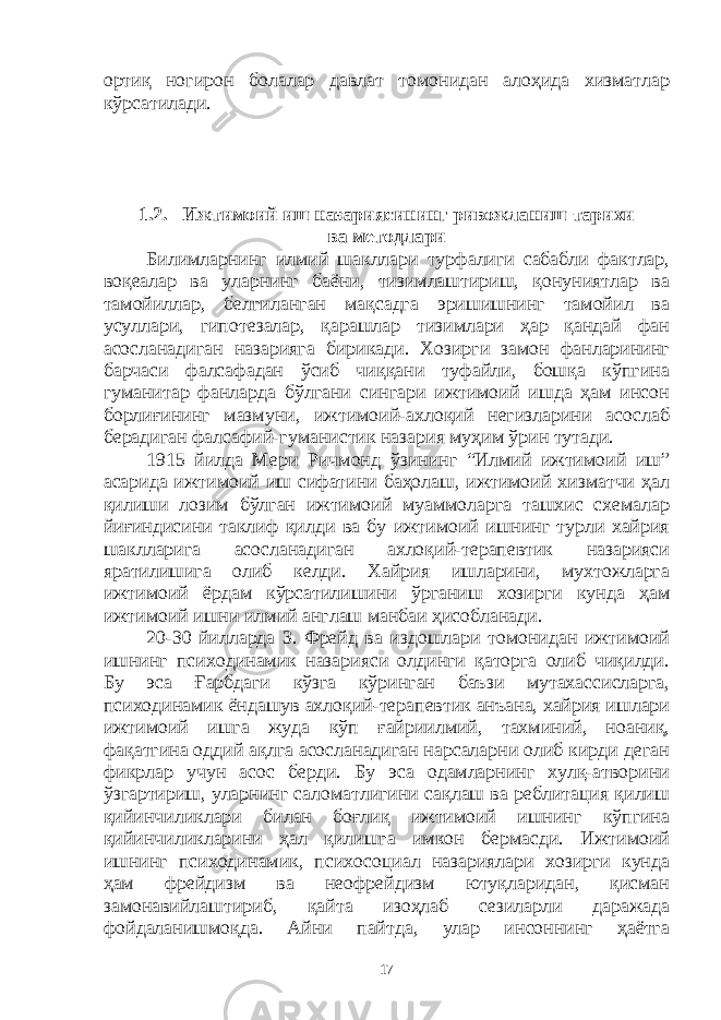 ортиқ ногирон болалар давлат томонидан алоҳида хизматлар кўрсатилади. 1.2. Ижтимоий иш назариясининг ривожланиш тарихи ва методлари Билимларнинг илмий шакллари турфалиги сабабли фактлар, воқеалар ва уларнинг баёни, тизимлаштириш, қонуниятлар ва тамойиллар, белгиланган мақсадга эришишнинг тамойил ва усуллари, гипотезалар, қарашлар тизимлари ҳар қандай фан асосланадиган назарияга бирикади. Хозирги замон фанларининг барчаси фалсафадан ўсиб чиққани туфайли, бошқа кўпгина гуманитар фанларда бўлгани сингари ижтимоий ишда ҳам инсон борлиғининг мазмуни, ижтимоий-ахлоқий негизларини асослаб берадиган фалсафий-гуманистик назария муҳим ўрин тутади. 1915 йилда Мери Ричмонд ўзининг “Илмий ижтимоий иш” асарида ижтимоий иш сифатини баҳолаш, ижтимоий хизматчи ҳал қилиши лозим бўлган ижтимоий муаммоларга ташхис схемалар йиғиндисини таклиф қилди ва бу ижтимоий ишнинг турли хайрия шаклларига асосланадиган ахлоқий-терапевтик назарияси яратилишига олиб келди. Хайрия ишларини, мухтожларга ижтимоий ёрдам кўрсатилишини ўрганиш хозирги кунда ҳам ижтимоий ишни илмий англаш манбаи ҳисобланади. 20-30 йилларда З. Фрейд ва издошлари томонидан ижтимоий ишнинг психодинамик назарияси олдинги қаторга олиб чиқилди. Бу эса Ғарбдаги кўзга кўринган баъзи мутахассисларга, психодинамик ёндашув ахлоқий-терапевтик анъана, хайрия ишлари ижтимоий ишга жуда кўп ғайриилмий, тахминий, ноаниқ, фақатгина оддий ақлга асосланадиган нарсаларни олиб кирди деган фикрлар учун асос берди. Бу эса одамларнинг хулқ-атворини ўзгартириш, уларнинг саломатлигини сақлаш ва реблитация қилиш қийинчиликлари билан боғлиқ ижтимоий ишнинг кўпгина қийинчиликларини ҳал қилишга имкон бермасди. Ижтимоий ишнинг психодинамик, психосоциал назариялари хозирги кунда ҳам фрейдизм ва неофрейдизм ютуқларидан, қисман замонавийлаштириб, қайта изоҳлаб сезиларли даражада фойдаланишмоқда. Айни пайтда, улар инсоннинг ҳаётга 17 