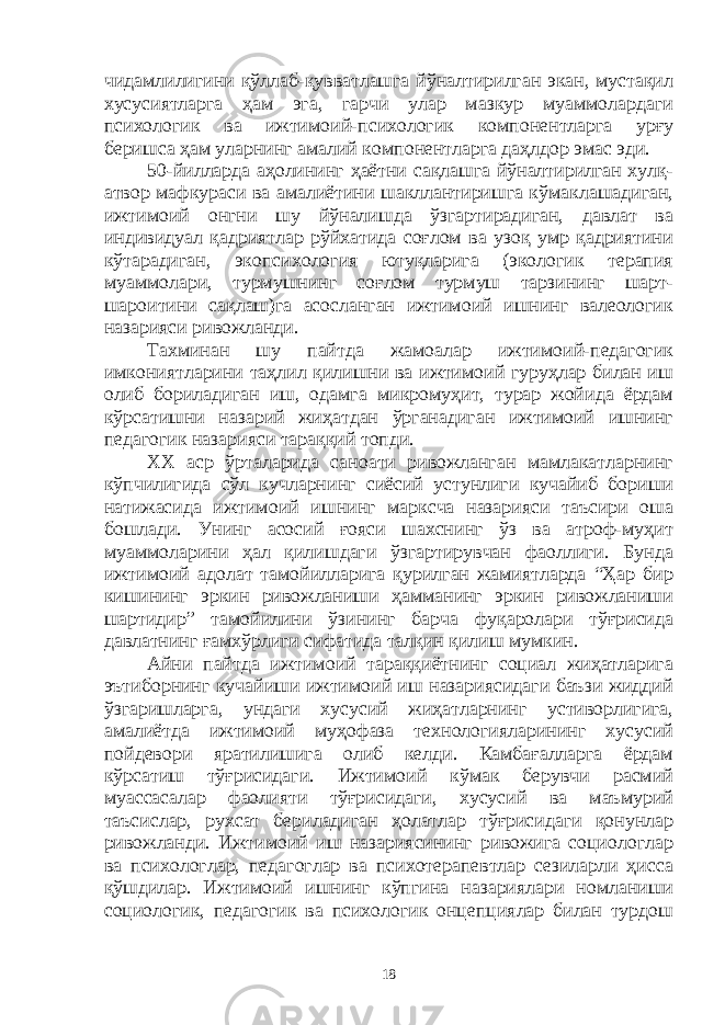 чидамлилигини қўллаб-қувватлашга йўналтирилган экан, мустақил хусусиятларга ҳам эга, гарчи улар мазкур муаммолардаги психологик ва ижтимоий-психологик компонентларга урғу беришса ҳам уларнинг амалий компонентларга даҳлдор эмас эди. 50-йилларда аҳолининг ҳаётни сақлашга йўналтирилган хулқ- атвор мафкураси ва амалиётини шакллантиришга кўмаклашадиган, ижтимоий онгни шу йўналишда ўзгартирадиган, давлат ва индивидуал қадриятлар рўйхатида соғлом ва узоқ умр қадриятини кўтарадиган, экопсихология ютуқларига (экологик терапия муаммолари, турмушнинг соғлом турмуш тарзининг шарт- шароитини сақлаш)га асосланган ижтимоий ишнинг валеологик назарияси ривожланди. Тахминан шу пайтда жамоалар ижтимоий-педагогик имкониятларини таҳлил қилишни ва ижтимоий гуруҳлар билан иш олиб бориладиган иш, одамга микромуҳит, турар жойида ёрдам кўрсатишни назарий жиҳатдан ўрганадиган ижтимоий ишнинг педагогик назарияси тараққий топди. ХХ аср ўрталарида саноати ривожланган мамлакатларнинг кўпчилигида сўл кучларнинг сиёсий устунлиги кучайиб бориши натижасида ижтимоий ишнинг марксча назарияси таъсири оша бошлади. Унинг асосий ғояси шахснинг ўз ва атроф-муҳит муаммоларини ҳал қилишдаги ўзгартирувчан фаоллиги. Бунда ижтимоий адолат тамойилларига қурилган жамиятларда “Ҳар бир кишининг эркин ривожланиши ҳамманинг эркин ривожланиши шартидир” тамойилини ўзининг барча фуқаролари тўғрисида давлатнинг ғамхўрлиги сифатида талқин қилиш мумкин. Айни пайтда ижтимоий тараққиётнинг социал жиҳатларига эътиборнинг кучайиши ижтимоий иш назариясидаги баъзи жиддий ўзгаришларга, ундаги хусусий жиҳатларнинг устиворлигига, амалиётда ижтимоий муҳофаза технологияларининг хусусий пойдевори яратилишига олиб келди. Камбағалларга ёрдам кўрсатиш тўғрисидаги. Ижтимоий кўмак берувчи расмий муассасалар фаолияти тўғрисидаги, хусусий ва маъмурий таъсислар, рухсат бериладиган ҳолатлар тўғрисидаги қонунлар ривожланди. Ижтимоий иш назариясининг ривожига социологлар ва психологлар, педагоглар ва психотерапевтлар сезиларли ҳисса қўшдилар. Ижтимоий ишнинг кўпгина назариялари номланиши социологик, педагогик ва психологик онцепциялар билан турдош 18 