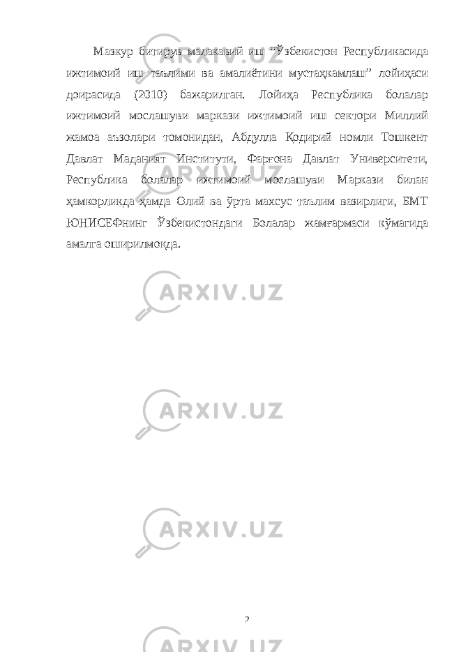 Мазкур битирув малакавий иш “Ўзбекистон Республикасида ижтимоий иш таълими ва амалиётини мустаҳкамлаш” лойиҳаси доирасида (2010) бажарилган. Лойиҳа Республика болалар ижтимоий мослашуви маркази ижтимоий иш сектори Миллий жамоа аъзолари томонидан, Абдулла Қодирий номли Тошкент Давлат Маданият Институти, Фарғона Давлат Университети, Республика болалар ижтимоий мослашуви Маркази билан ҳамкорликда ҳамда Олий ва ўрта махсус таълим вазирлиги, БМТ ЮНИСЕФнинг Ўзбекистондаги Болалар жамғармаси кўмагида амалга оширилмоқда. 2 