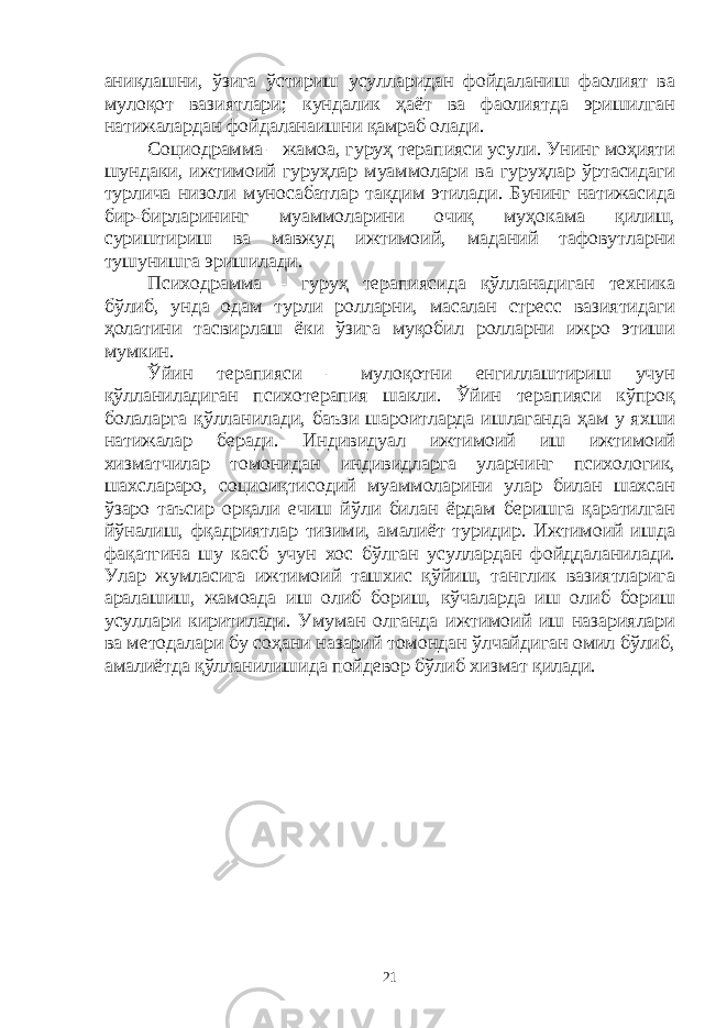 аниқлашни, ўзига ўстириш усулларидан фойдаланиш фаолият ва мулоқот вазиятлари; кундалик ҳаёт ва фаолиятда эришилган натижалардан фойдаланаишни қамраб олади. Социодрамма – жамоа, гуруҳ терапияси усули. Унинг моҳияти шундаки, ижтимоий гуруҳлар муаммолари ва гуруҳлар ўртасидаги турлича низоли муносабатлар тақдим этилади. Бунинг натижасида бир-бирларининг муаммоларини очиқ муҳокама қилиш, суриштириш ва мавжуд ижтимоий, маданий тафовутларни тушунишга эришилади. Психодрамма – гуруҳ терапиясида қўлланадиган техника бўлиб, унда одам турли ролларни, масалан стресс вазиятидаги ҳолатини тасвирлаш ёки ўзига муқобил ролларни ижро этиши мумкин. Ўйин терапияси – мулоқотни енгиллаштириш учун қўлланиладиган психотерапия шакли. Ўйин терапияси кўпроқ болаларга қўлланилади, баъзи шароитларда ишлаганда ҳам у яхши натижалар беради. Индивидуал ижтимоий иш ижтимоий хизматчилар томонидан индивидларга уларнинг психологик, шахслараро, социоиқтисодий муаммоларини улар билан шахсан ўзаро таъсир орқали ечиш йўли билан ёрдам беришга қаратилган йўналиш, фқадриятлар тизими, амалиёт туридир. Ижтимоий ишда фақатгина шу касб учун хос бўлган усуллардан фойддаланилади. Улар жумласига ижтимоий ташхис қўйиш, танглик вазиятларига аралашиш, жамоада иш олиб бориш, кўчаларда иш олиб бориш усуллари киритилади. Умуман олганда ижтимоий иш назариялари ва методалари бу соҳани назарий томондан ўлчайдиган омил бўлиб, амалиётда қўлланилишида пойдевор бўлиб хизмат қилади. 21 