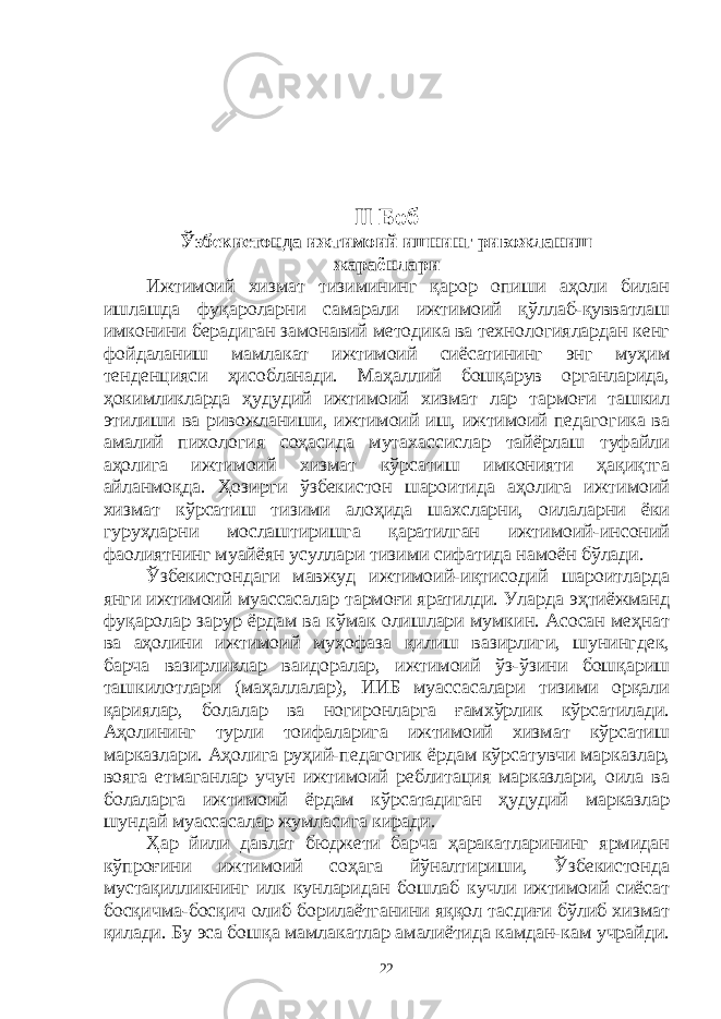 II Боб Ўзбекистонда ижтимоий ишнинг ривожланиш жараёнлари Ижтимоий хизмат тизимининг қарор опиши аҳоли билан ишлашда фуқароларни самарали ижтимоий қўллаб-қувватлаш имконини берадиган замонавий методика ва технологиялардан кенг фойдаланиш мамлакат ижтимоий сиёсатининг энг муҳим тенденцияси ҳисобланади. Маҳаллий бошқарув органларида, ҳокимликларда ҳудудий ижтимоий хизмат лар тармоғи ташкил этилиши ва ривожланиши, ижтимоий иш, ижтимоий педагогика ва амалий пихология соҳасида мутахассислар тайёрлаш туфайли аҳолига ижтимоий хизмат кўрсатиш имконияти ҳақиқтга айланмоқда. Ҳозирги ўзбекистон шароитида аҳолига ижтимоий хизмат кўрсатиш тизими алоҳида шахсларни, оилаларни ёки гуруҳларни мослаштиришга қаратилган ижтимоий-инсоний фаолиятнинг муайёян усуллари тизими сифатида намоён бўлади. Ўзбекистондаги мавжуд ижтимоий-иқтисодий шароитларда янги ижтимоий муассасалар тармоғи яратилди. Уларда эҳтиёжманд фуқаролар зарур ёрдам ва кўмак олишлари мумкин. Асосан меҳнат ва аҳолини ижтимоий муҳофаза қилиш вазирлиги, шунингдек, барча вазирликлар ваидоралар, ижтимоий ўз-ўзини бошқариш ташкилотлари (маҳаллалар), ИИБ муассасалари тизими орқали қариялар, болалар ва ногиронларга ғамхўрлик кўрсатилади. Аҳолининг турли тоифаларига ижтимоий хизмат кўрсатиш марказлари. Аҳолига руҳий-педагогик ёрдам кўрсатувчи марказлар, вояга етмаганлар учун ижтимоий реблитация марказлари, оила ва болаларга ижтимоий ёрдам кўрсатадиган ҳудудий марказлар шундай муассасалар жумласига киради. Ҳар йили давлат бюджети барча ҳаракатларининг ярмидан кўпроғини ижтимоий соҳага йўналтириши, Ўзбекистонда мустақилликнинг илк кунларидан бошлаб кучли ижтимоий сиёсат босқичма-босқич олиб борилаётганини яққол тасдиғи бўлиб хизмат қилади. Бу эса бошқа мамлакатлар амалиётида камдан-кам учрайди. 22 