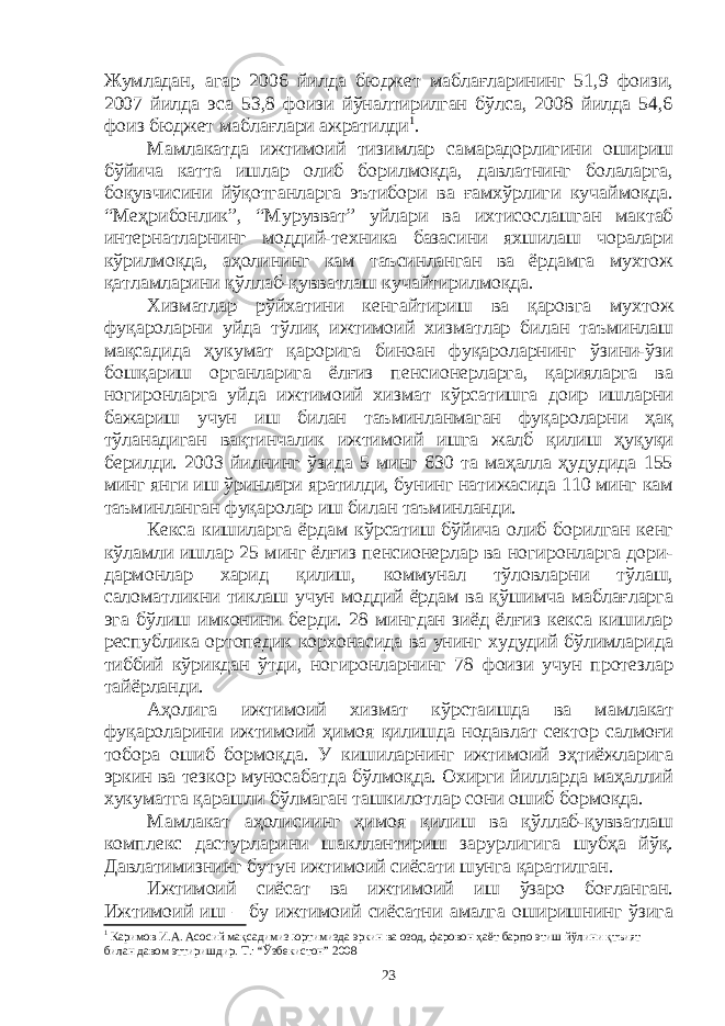 Жумладан, агар 2006 йилда бюджет маблағларининг 51,9 фоизи, 2007 йилда эса 53,8 фоизи йўналтирилган бўлса, 2008 йилда 54,6 фоиз бюджет маблағлари ажратилди 1 . Мамлакатда ижтимоий тизимлар самарадорлигини ошириш бўйича катта ишлар олиб борилмоқда, давлатнинг болаларга, боқувчисини йўқотганларга эътибори ва ғамхўрлиги кучаймоқда. “Меҳрибонлик”, “Мурувват” уйлари ва ихтисослашган мактаб интернатларнинг моддий-техника базасини яхшилаш чоралари кўрилмоқда, аҳолининг кам таъсинланган ва ёрдамга мухтож қатламларини қўллаб-қувватлаш кучайтирилмоқда. Хизматлар рўйхатини кенгайтириш ва қаровга мухтож фуқароларни уйда тўлиқ ижтимоий хизматлар билан таъминлаш мақсадида ҳукумат қарорига биноан фуқароларнинг ўзини-ўзи бошқариш органларига ёлғиз пенсионерларга, қарияларга ва ногиронларга уйда ижтимоий хизмат кўрсатишга доир ишларни бажариш учун иш билан таъминланмаган фуқароларни ҳақ тўланадиган вақтинчалик ижтимоий ишга жалб қилиш ҳуқуқи берилди. 2003 йилнинг ўзида 5 минг 630 та маҳалла ҳудудида 155 минг янги иш ўринлари яратилди, бунинг натижасида 110 минг кам таъминланган фуқаролар иш билан таъминланди. Кекса кишиларга ёрдам кўрсатиш бўйича олиб борилган кенг кўламли ишлар 25 минг ёлғиз пенсионерлар ва ногиронларга дори- дармонлар харид қилиш, коммунал тўловларни тўлаш, саломатликни тиклаш учун моддий ёрдам ва қўшимча маблағларга эга бўлиш имконини берди. 28 мингдан зиёд ёлғиз кекса кишилар республика ортопедик корхонасида ва унинг худудий бўлимларида тиббий кўрикдан ўтди, ногиронларнинг 78 фоизи учун протезлар тайёрланди. Аҳолига ижтимоий хизмат кўрстаишда ва мамлакат фуқароларини ижтимоий ҳимоя қилишда нодавлат сектор салмоғи тобора ошиб бормоқда. У кишиларнинг ижтимоий эҳтиёжларига эркин ва тезкор муносабатда бўлмоқда. Охирги йилларда маҳаллий хукуматга қарашли бўлмаган ташкилотлар сони ошиб бормоқда. Мамлакат аҳолисиинг ҳимоя қилиш ва қўллаб-қувватлаш комплекс дастурларини шакллантириш зарурлигига шубҳа йўқ. Давлатимизнинг бутун ижтимоий сиёсати шунга қаратилган. Ижтимоий сиёсат ва ижтимоий иш ўзаро боғланган. Ижтимоий иш – бу ижтимоий сиёсатни амалга оширишнинг ўзига 1 Каримов И.А. Асосий мақсадимиз юртимизда эркин ва озод, фаровон ҳаёт барпо этиш йўлини қтъият билан давом эттиришдир. Т.: “Ўзбекистон” 2008 23 