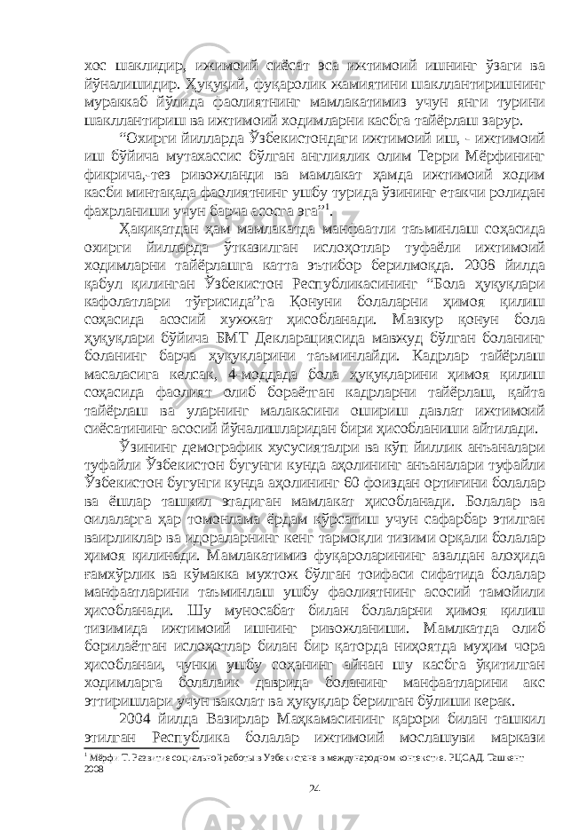 хос шаклидир, ижимоий сиёсат эса ижтимоий ишнинг ўзаги ва йўналишидир. Ҳуқуқий, фуқаролик жамиятини шакллантиришнинг мураккаб йўлида фаолиятнинг мамлакатимиз учун янги турини шакллантириш ва ижтимоий ходимларни касбга тайёрлаш зарур. “Охирги йилларда Ўзбекистондаги ижтимоий иш, - ижтимоий иш бўйича мутахассис бўлган англиялик олим Терри Мёрфининг фикрича,-тез ривожланди ва мамлакат ҳамда ижтимоий ходим касби минтақада фаолиятнинг ушбу турида ўзининг етакчи ролидан фахрланиши учун барча асосга эга” 1 . Ҳ а қ и қ атдан ҳа м мамлакатда манфаатли таъминлаш соҳасида охирги йилларда ўтказилган ислоҳотлар туфаёли ижтимоий ходимларни тайёрлашга катта эътибор берилмоқда. 2008 йилда қабул қилинган Ўзбекистон Республикасининг “Бола ҳуқуқлари кафолатлари тўғрисида”га Қонуни болаларни ҳимоя қилиш соҳасида асосий хужжат ҳисобланади. Мазкур қонун бола ҳуқуқлари бўйича БМТ Декларациясида мавжуд бўлган боланинг боланинг барча ҳуқуқларини таъминлайди. Кадрлар тайёрлаш масаласига келсак, 4-моддада бола ҳуқуқларини ҳимоя қилиш соҳасида фаолият олиб бораётган кадрларни тайёрлаш, қайта тайёрлаш ва уларнинг малакасини ошириш давлат ижтимоий сиёсатининг асосий йўналишларидан бири ҳисобланиши айтилади. Ўзининг демографик хусусияталри ва кўп йиллик анъаналари туфайли Ўзбекистон бугунги кунда аҳолининг анъаналари туфайли Ўзбекистон бугунги кунда аҳолининг 60 фоиздан ортиғини болалар ва ёшлар ташкил этадиган мамлакат ҳисобланади. Болалар ва оилаларга ҳар томонлама ёрдам кўрсатиш учун сафарбар этилган ваирликлар ва идораларнинг кенг тармоқли тизими орқали болалар ҳимоя қилинади. Мамлакатимиз фуқароларининг азалдан алоҳида ғамхўрлик ва кўмакка мухтож бўлган тоифаси сифатида болалар манфаатларини таъминлаш ушбу фаолиятнинг асосий тамойили ҳисобланади. Шу муносабат билан болаларни ҳимоя қилиш тизимида ижтимоий ишнинг ривожланиши. Мамлкатда олиб борилаётган ислоҳотлар билан бир қаторда ниҳоятда муҳим чора ҳисобланаи, чунки ушбу соҳанинг айнан шу касбга ўқитилган ходимларга болалаик даврида боланинг манфаатларини акс эттиришлари учун ваколат ва ҳуқуқлар берилган бўлиши керак. 2004 йилда Вазирлар Маҳкамасининг қарори билан ташкил этилган Республика болалар ижтимоий мослашуви маркази 1 Мёрфи Т. Развитие социальной работ ы в Узбекистане в международном контекстие. РЦСАД. Ташкент 2008 24 