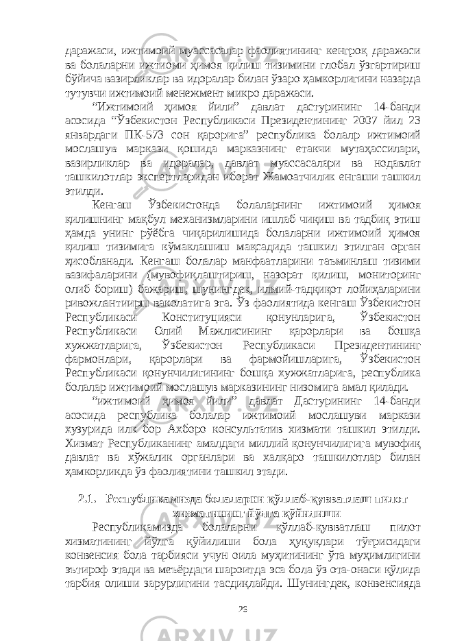 даражаси, ижтимоий муассасалар фаолиятининг кенгроқ даражаси ва болаларни ижтиоми ҳимоя қилиш тизимини глобал ўзгартириш бўйича вазирликлар ва идоралар билан ўзаро ҳамкорлигини назарда тутувчи ижтимоий менежмент микро даражаси. “Ижтимоий ҳимоя йили” давлат дастурининг 14-банди асосида “Ўзбекистон Республикаси Президентининг 2007 йил 23 январдаги ПК-573 сон қарорига” республика болалр ижтимоий мослашув маркази қошида марказнинг етакчи мутаҳассилари, вазирликлар ва идоралар, давлат муассасалари ва нодавлат ташкилотлар экспертларидан иборат Жамоатчилик енгаши ташкил этилди. Кенгаш Ўзбекистонда болаларнинг ижтимоий ҳимоя қилишнинг мақбул механизмларини ишлаб чиқиш ва тадбиқ этиш ҳамда унинг рўёбга чиқарилишида болаларни ижтимоий ҳимоя қилиш тизимига кўмаклашиш мақсадида ташкил этилган орган ҳисобланади. Кенгаш болалар манфаатларини таъминлаш тизими вазифаларини (мувофиқлаштириш, назорат қилиш, мониторинг олиб бориш) бажариш, шунингдек, илмий-тадқиқот лойиҳаларини ривожлантиирш ваколатига эга. Ўз фаолиятида кенгаш Ўзбекистон Республикаси Конституцияси қонунларига, Ўзбекистон Республикаси Олий Мажлисининг қарорлари ва бошқа хужжатларига, Ўзбекистон Республикаси Президентининг фармонлари, қарорлари ва фармойишларига, Ўзбекистон Республикаси қонунчилигининг бошқа хужжатларига, республика болалар ижтимоий мослашув марказининг низомига амал қилади. “ижтимоий ҳимоя йили” давлат Дастурининг 14-банди асосида республика болалар ижтимоий мослашуви маркази хузурида илк бор Ахборо консультатив хизмати ташкил этилди. Хизмат Республиканинг амалдаги миллий қонунчилигига мувофиқ давлат ва хўжалик органлари ва халқаро ташкилотлар билан ҳамкорликда ўз фаолиятини ташкил этади. 2.1. Республикамизда болаларни қўллаб-қувватлаш пилот хизматининг йўлга қўйилиши Республикамизда болаларни қўллаб-қувватлаш пилот хизматининг йўлга қўйилиши бола ҳуқуқлари тўғрисидаги конвенсия бола тарбияси учун оила муҳитининг ўта муҳимлигини эътироф этади ва меъёрдаги шароитда эса бола ўз ота-онаси қўлида тарбия олиши зарурлигини тасдиқлайди. Шунингдек, конвенсияда 26 