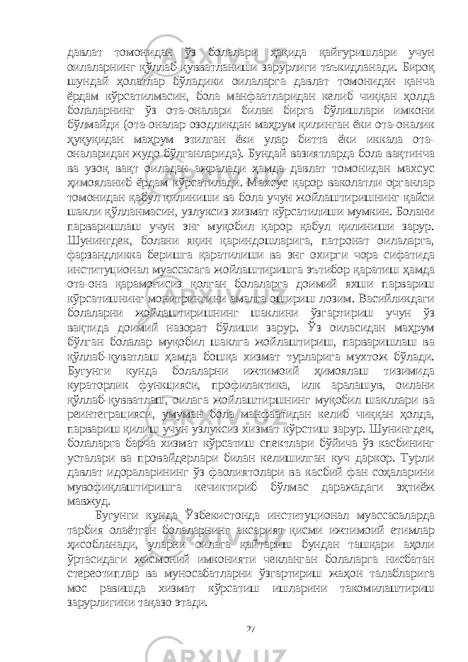 давлат томонидан ўз болалари ҳақида қайғуришлари учун оилаларнинг қўллаб-қувватланиши зарурлиги таъкидланади. Бироқ шундай ҳолатлар бўладики оилаларга давлат томонидан қанча ёрдам кўрсатилмасин, бола манфаатларидан келиб чиққан ҳолда болаларнинг ўз ота-оналари билан бирга бўлишлари имкони бўлмайди (ота-оналар озодликдан маҳрум қилинган ёки ота-оналик ҳуқуқидан маҳрум этилган ёки улар битта ёки иккала ота- оналаридан жудо бўлганларида). Бундай вазиятларда бола вақтинча ва узоқ вақт оиладан ажралади ҳамда давлат томонидан махсус ҳимояланиб ёрдам кўрсатилади. Махсус қарор ваколатли органлар томонидан қабул қилиниши ва бола учун жойлаштиришнинг қайси шакли қўлланмасин, узлуксиз хизмат кўрсатилиши мумкин. Болани парваришлаш учун энг муқобил қарор қабул қилиниши зарур. Шунингдек, болани яқин қариндошларига, патронат оилаларга, фарзандликка беришга қаратилиши ва энг охирги чора сифатида институционал муассасага жойлаштиришга эътибор қаратиш ҳамда ота-она қарамоғисиз қолган болаларга доимий яхши парвариш кўрсатишнинг монитрингини амалга ошириш лозим. Васийликдаги болаларни жойлаштиришнинг шаклини ўзгартириш учун ўз вақтида доимий назорат бўлиши зарур. Ўз оиласидан маҳрум бўлган болалар муқобил шаклга жойлаштириш, парваришлаш ва қўллаб-қуватлаш ҳамда бошқа хизмат турларига мухтож бўлади. Бугунги кунда болаларни ижтимоий ҳимоялаш тизимида кураторлик функцияси, профилактика, илк аралашув, оилани қўллаб-қувватлаш, оилага жойлаштиршнинг муқобил шакллари ва реинтеграцияси, умуман бола манфаатидан келиб чиққан ҳолда, парвариш қилиш учун узлуксиз хизмат кўрстиш зарур. Шунингдек, болаларга барча хизмат кўрсатиш спектлари бўйича ўз касбининг усталари ва провайдерлари билан келишилган куч даркор. Турли давлат идораларининг ўз фаолиятолари ва касбий фан соҳаларини мувофиқлаштиришга кечиктириб бўлмас даражадаги эҳтиёж мавжуд. Бугунги кунда Ўзбекистонда институционал муассасаларда тарбия олаётган болаларнинг аксарият қисми ижтимоий етимлар ҳисобланади, уларни оилага қайтариш бундан ташқари аҳоли ўртасидаги жисмоний имконияти чекланган болаларга нисбатан стереотиплар ва муносабатларни ўзгартириш жаҳон талабларига мос равишда хизмат кўрсатиш ишларини такомилаштириш зарурлигини тақазо этади. 27 