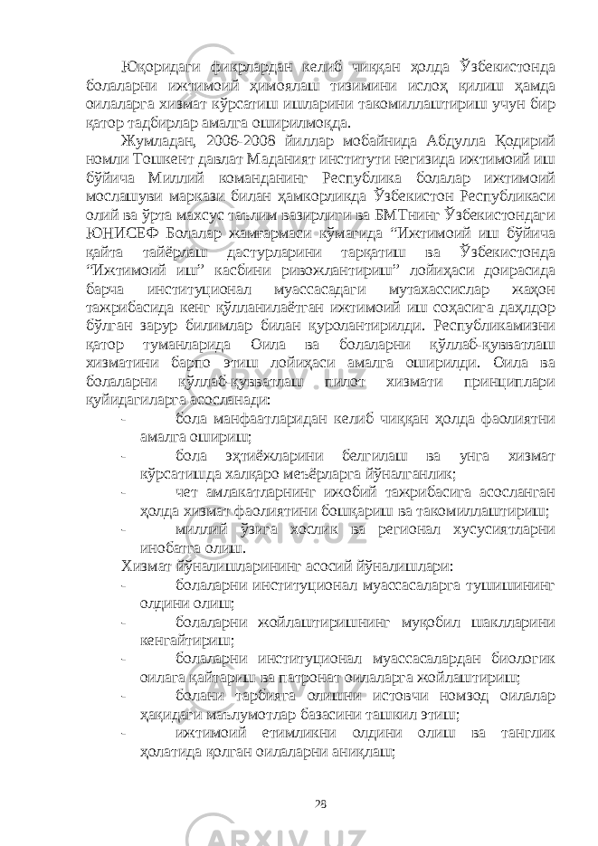 Юқоридаги фикрлардан келиб чиққан ҳолда Ўзбекистонда болаларни ижтимоий ҳимоялаш тизимини ислоҳ қилиш ҳамда оилаларга хизмат кўрсатиш ишларини такомиллаштириш учун бир қатор тадбирлар амалга оширилмоқда. Жумладан, 2006-2008 йиллар мобайнида Абдулла Қодирий номли Тошкент давлат Маданият институти негизида ижтимоий иш бўйича Миллий команданинг Республика болалар ижтимоий мослашуви маркази билан ҳамкорликда Ўзбекистон Республикаси олий ва ўрта махсус таълим вазирлиги ва БМТнинг Ўзбекистондаги ЮНИСЕФ Болалар жамғармаси кўмагида “Ижтимоий иш бўйича қайта тайёрлаш дастурларини тарқатиш ва Ўзбекистонда “Ижтимоий иш” касбини ривожлантириш” лойиҳаси доирасида барча институционал муассасадаги мутахассислар жаҳон тажрибасида кенг қўлланилаётган ижтимоий иш соҳасига даҳлдор бўлган зарур билимлар билан қуролантирилди. Республикамизни қатор туманларида Оила ва болаларни қўллаб-қувватлаш хизматини барпо этиш лойиҳаси амалга оширилди. Оила ва болаларни қўллаб-қувватлаш пилот хизмати принциплари қуйидагиларга асосланади: - бола манфаатларидан келиб чиққан ҳолда фаолиятни амалга ошириш; - бола эҳтиёжларини белгилаш ва унга хизмат кўрсатишда халқаро меъёрларга йўналганлик; - чет амлакатларнинг ижобий тажрибасига асосланган ҳолда хизмат фаолиятини бошқариш ва такомиллаштириш; - миллий ўзига хослик ва регионал хусусиятларни инобатга олиш. Хизмат йўналишларининг асосий йўналишлари: - болаларни институционал муассасаларга тушишининг олдини олиш; - болаларни жойлаштиришнинг муқобил шаклларини кенгайтириш; - болаларни институционал муассасалардан биологик оилага қайтариш ва патронат оилаларга жойлаштириш; - болани тарбияга олишни истовчи номзод оилалар ҳақидаги маълумотлар базасини ташкил этиш; - ижтимоий етимликни олдини олиш ва танглик ҳолатида қолган оилаларни аниқлаш; 28 