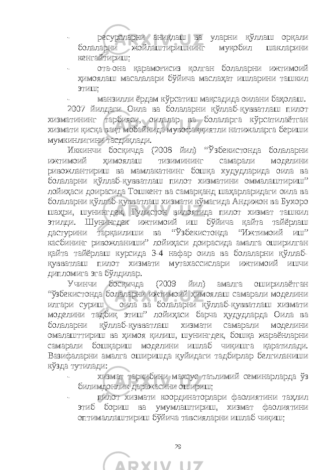 - ресурсларни аниқлаш ва уларни қўллаш орқали болаларни жойлаштиришнинг муқобил шакларини кенгайтириш; - ота-она қарамоғисиз қолган болаларни ижтимоий ҳимоялаш масалалари бўйича маслаҳат ишларини ташкил этиш; - манзилли ёрдам кўрсатиш мақсадида оилани баҳолаш. 2007 йилдаги Оила ва болаларни қўллаб-қувватлаш пилот хизматининг тарбияси, оилалар ва болаларга кўрсатилаётган хизмати қисқа вақт мобайнида мувофаққиятли натижаларга бериши мумкинлигини тасдиқлади. Иккинчи босқичда (2008 йил) “Ўзбекистонда болаларни ижтимоий ҳимоялаш тизимининг самарали моделини ривожлантириш ва мамлакатнинг бошқа худудларида оила ва болаларни қўллаб-қувватлаш пилот хизматини оммалаштириш” лойиҳаси доирасида Тошкент ва самарқанд шаҳарларидаги оила ва болаларни қўллаб-қувватлаш хизмати кўмагида Андижон ва Бухоро шаҳри, шунингдек, Гулистон вилоятида пилот хизмат ташкил этилди. Шунингдек ижтимоий иш бўйича қайта тайёрлаш дастурини тарқаилиши ва “Ўзбекистонда “Ижтимоий иш” касбининг ривожланиши” лойиҳаси доирасида амалга оширилган қайта тайёрлаш курсида 3-4 нафар оила ва болаларни қўллаб- қувватлаш пилот хизмати мутахассислари ижтимоий ишчи дипломига эга бўлдилар. Учинчи босқичда (2009 йил) амалга оширилаётган “ўзбекистонда болаларни ижтимоий ҳимоялаш самарали моделини илгари суриш – оила ва болаларни қўллаб-қувватлаш хизмати моделини тадбиқ этиш” лойиҳаси барча ҳудудларда Оила ва болаларни қўллаб-қувватлаш хизмати самарали моделини омалашттириш ва ҳимоя қилиш, шунингдек, бошқа жараёнларни самарали бошқариш моделини ишлаб чиқишга қаратилади. Вазифаларни амалга оширишда қуйидаги тадбирлар белгиланиши кўзда тутилади: - хизмат таркибини махсус таълимий семинарларда ўз билимдонлик даражасини ошириш; - пилот хизмати координаторлари фаолиятини таҳлил этиб бориш ва умумлаштириш, хизмат фаолиятини оптималлаштириш бўйича тавсияларни ишлаб чиқиш; 29 