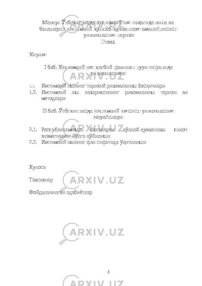 Мавзу: Ўзбекистонда ижтимоий иш соҳасида оила ва болаларни ижтимоий қўллаб-қувватлаш амалиётининг ривожланиш тарихи Режа Кириш I боб. Ижтимоий иш касбий фаолият тури сифатида ривожланиши 1.1. Ижтимоий ишнинг тарихий ривожланиш босқичлари 1.2. Ижтимоий иш назариясининг ривожланиш тарихи ва методлари II боб. Ўзбекистонда ижтимоий ишнинг ривожланиш жараёнлари 2.1. Республикамизда болаларни қўллаб-қувватлаш пилот хизматининг йўлга қўйилиши 2.2. Ижтимоий ишнинг фан сифатида ўқитилиши Хулоса Тавсиялар Фойдаланилган адабиётлар 3 