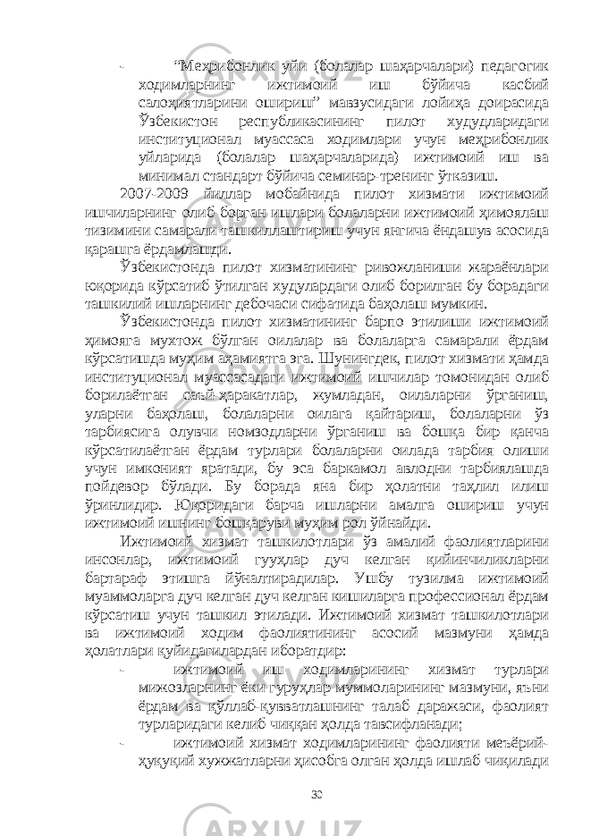 - “Меҳрибонлик уйи (болалар шаҳарчалари) педагогик ходимларнинг ижтимоий иш бўйича касбий салоҳиятларини ошириш” мавзусидаги лойиҳа доирасида Ўзбекистон республикасининг пилот худудларидаги институционал муассаса ходимлари учун меҳрибонлик уйларида (болалар шаҳарчаларида) ижтимоий иш ва минимал стандарт бўйича семинар-тренинг ўтказиш. 2007-2009 йиллар мобайнида пилот хизмати ижтимоий ишчиларнинг олиб борган ишлари болаларни ижтимоий ҳимоялаш тизимини самарали ташкиллаштириш учун янгича ёндашув асосида қарашга ёрдамлашди. Ўзбекистонда пилот хизматининг ривожланиши жараёнлари юқорида кўрсатиб ўтилган худулардаги олиб борилган бу борадаги ташкилий ишларнинг дебочаси сифатида баҳолаш мумкин. Ўзбекистонда пилот хизматининг барпо этилиши ижтимоий ҳимояга мухтож бўлган оилалар ва болаларга самарали ёрдам кўрсатишда муҳим аҳамиятга эга. Шунингдек, пилот хизмати ҳамда институционал муассасадаги ижтимоий ишчилар томонидан олиб борилаётган саъй-ҳаракатлар, жумладан, оилаларни ўрганиш, уларни баҳолаш, болаларни оилага қайтариш, болаларни ўз тарбиясига олувчи номзодларни ўрганиш ва бошқа бир қанча кўрсатилаётган ёрдам турлари болаларни оилада тарбия олиши учун имконият яратади, бу эса баркамол авлодни тарбиялашда пойдевор бўлади. Бу борада яна бир ҳолатни таҳлил илиш ўринлидир. Юқоридаги барча ишларни амалга ошириш учун ижтимоий ишнинг бошқаруви муҳим рол ўйнайди. Ижтимоий хизмат ташкилотлари ўз амалий фаолиятларини инсонлар, ижтимоий гууҳлар дуч келган қийинчиликларни бартараф этишга йўналтирадилар. Ушбу тузилма ижтимоий муаммоларга дуч келган дуч келган кишиларга профессионал ёрдам кўрсатиш учун ташкил этилади. Ижтимоий хизмат ташкилотлари ва ижтимоий ходим фаолиятининг асосий мазмуни ҳамда ҳолатлари қуйидагилардан иборатдир: - ижтимоий иш ходимларининг хизмат турлари мижозларнинг ёки гуруҳлар муммоларининг мазмуни, яъни ёрдам ва қўллаб-қувватлашнинг талаб даражаси, фаолият турларидаги келиб чиққан ҳолда тавсифланади; - ижтимоий хизмат ходимларининг фаолияти меъёрий- ҳуқуқий хужжатларни ҳисобга олган ҳолда ишлаб чиқилади 30 