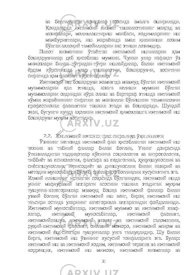 ва белгиланган қоидалар асосида амалга оширилади. Қоидаларда ижтимоий хизмат ташкилотининг мақсад ва вазифалари, молиялаштириш манбаси, ходимларнинг иш мажбуриятлари, иш жараёнида амал қилиниши лозим бўлган ахлоқий тамойилларни акс этиши лозимдир. Пилот хизматини ўтаётган ижтимоий ишчиларни ҳам бошқарувчилар деб ҳисоблаш мумкин. Чунки улар нафақат ўз мижозлари билан тўғридан-тўғри ишлайдилар, балки ижтимоий ёрдам кўрсатишда улар ташкилотчи, бошқарувчи, воситачи сифатида ҳам фаолият кўрсатадилар. Ижтимоий иш бошқаруви жамиятда мавжуд бўлган ижтимоий муаммоларни ҳал этишда, юзага келиши мумкин бўлган муаммоларни олдиндан кўра олиш ва бартараф этишда ижтимоий кўмак жараёнининг сифатли ва манзилли бўлишини таъминловчи профессионал фаолиятни ташкил этади ва бошқаради. Шундай экан, бугунги кунда аҳолини ижтимоий ҳимоялашга ижтимоий иш бошқаруви муҳим воситадир. 2.2. Ижтимоий ишнинг фан сифатида ўқитилиши Ўзининг негизида ижтимоий фан ҳисобланган ижтимоий иш техник ва табиий фанлар билан боғлиқ. Унинг доирасида ўтказиладиган тадқиқотлар кўпинча социология ва антропология, тиббиёт ва психология, фалсафа ва педагогика, ҳуқуқшунослик ва сиёсатшунослик, иқтисодиёт ва диншунослик билан назарий ва методик муносабатда бўлиб, фанлараро боғлиқлик хусусиятига эга. Илмий илишнинг исталган соҳасида бўлганидек, ижтимоий ишда унинг мафкуравий аппарати асосини ташкил этадиган муҳим тушунча-категориялар мавжуд бошқа ижтимоий фанлар билан узвий боғлиқ бўлган ижтимоий иш кенг, бироқ ижтимоий иш таъсири остида уларнинг категорияла аппаратидан фойдаланади. Ижтимоий муносабатлар, ижтимоий муаммо ва ижтимоий хавф- хатар, ижтимоий муносабатлар, ижтимоий фаолият, ижтимоийлашув, ижтимоий вазият ва ижтимоий саломатлик, руҳий-ижтимоий фаолият, оилавий можоро, ижтимоий мақом ва ижтимоий ёш сингари тушунчалар унга таалуқлидир. Шу билан бирга, ижтимоий иш ўзининг хусусий тоифаларига эга. Булар: ижтимоий иш ва ижтимоий ходим, ижтимоий терапия ва ижтимоий коррекция, ижтимоий иш мижози, ижтимоий хизматлар ва 31 