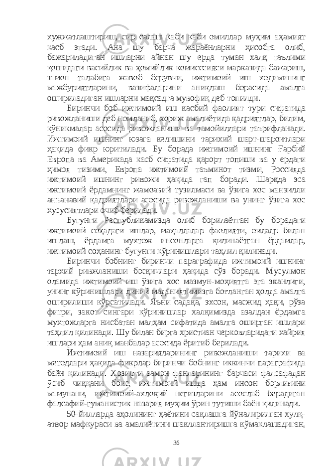 хужжатлаштириш, сир салаш каби каби омиллар муҳим аҳамият касб этади. Ана шу барча жараёнларни ҳисобга олиб, бажариладиган ишларни айнан шу ерда туман халқ таълими қошидаги васийлик ва ҳомийлик комисссияси марказида бажариш, замон талабига жавоб берувчи, ижтимоий иш ходимининг мажбуриятларини, вазифаларини аниқлаш борасида амалга ошириладиган ишларни мақсадга мувофиқ деб топилди. Биринчи боб ижтимоий иш касбий фаолият тури сифатида ривожланиши деб номланиб, хориж амалиётида қадриятлар, билим, кўникмалар асосида ривожланиши ва тамойиллари таърифланади. Ижтимоий ишнинг юзага келишини тарихий шарт-шароитлари ҳақида фикр юритилади. Бу борада ижтимоий ишнинг Ғарбий Европа ва Америкада касб сифатида қарорт топиши ва у ердаги ҳимоя тизими, Европа ижтимоий таъминот тизми, Россияда ижтимоий ишнинг ривожи ҳақида гап боради. Шарқда эса ижтимоий ёрдамнинг жамоавий тузилмаси ва ўзига хос манзилли анъанавий қадриятлари асосида ривожланиши ва унинг ўзига хос хусусиятлари очиб берилади. Бугунги Республикамизда олиб борилаётган бу борадаги ижтимоий соҳадаги ишлар, маҳаллалар фаолияти, оилалр билан ишлаш, ёрдамга мухтож инсонларга қилинаётган ёрдамлар, ижтимоий соҳанинг бугунги кўринишлари таҳлил қилинади. Биринчи бобнинг биринчи параграфида ижтимоий ишнинг тархий ривжланиши босқичлари ҳақида сўз боради. Мусулмон оламида ижтимоий иш ўзига хос мазмун-моҳиятга эга эканлиги, унинг кўринишлари диний маданиятимизга боғланган ҳолда амалга оширилиши кўрсатилади. Яъни садақа, эхсон, масжид ҳақи, рўза фитри, закот сингари кўринишлар халқимизда азалдан ёрдамга мухтожларга нисбатан малҳам сифатида амалга оширган ишлари таҳлил қилинади. Шу билан бирга христиан черковларидаги хайрия ишлари ҳам аниқ манбалар асосида ёритиб берилади. Ижтимоий иш назарияларининг ривожланиши тарихи ва методлари ҳақида фикрлар биринчи бобнинг иккинчи параграфида баён қилинади. Ҳозирги замон фанларининг барчаси фалсафадан ўсиб чиққани боис, ижтимоий ишда ҳам инсон борлиғини мамунани, ижтимоий-ахлоқий негизларини асослаб берадиган фалсафий-гуманистик назария муҳим ўрин тутиши баён қилинади. 50-йилларда аҳолининг ҳаётини сақлашга йўналирилган хулқ- атвор мафкураси ва амалиётини шакллантиришга кўмаклашадиган, 36 