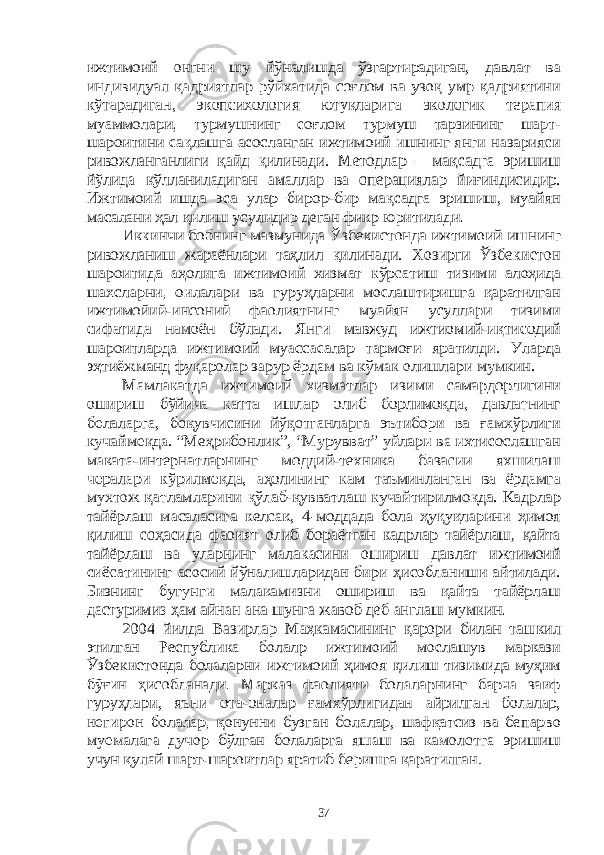 ижтимоий онгни шу йўналишда ўзгартирадиган, давлат ва индивидуал қадриятлар рўйхатида соғлом ва узоқ умр қадриятини кўтарадиган, экопсихология ютуқларига экологик терапия муаммолари, турмушнинг соғлом турмуш тарзининг шарт- шароитини сақлашга асосланган ижтимоий ишнинг янги назарияси ривожланганлиги қайд қилинади. Методлар – мақсадга эришиш йўлида қўлланиладиган амаллар ва операциялар йиғиндисидир. Ижтимоий ишда эса улар бирор-бир мақсадга эришиш, муайян масалани ҳал қилиш усулидир деган фикр юритилади. Иккинчи бобнинг мазмунида Ўзбекистонда ижтимоий ишнинг ривожланиш жараёнлари таҳлил қилинади. Хозирги Ўзбекистон шароитида аҳолига ижтимоий хизмат кўрсатиш тизими алоҳида шахсларни, оилалари ва гуруҳларни мослаштиришга қаратилган ижтимойий-инсоний фаолиятнинг муайян усуллари тизими сифатида намоён бўлади. Янги мавжуд ижтиомий-иқтисодий шароитларда ижтимоий муассасалар тармоғи яратилди. Уларда эҳтиёжманд фуқаролар зарур ёрдам ва кўмак олишлари мумкин. Мамлакатда ижтимоий хизматлар изими самардорлигини ошириш бўйича катта ишлар олиб борлимоқда, давлатнинг болаларга, боқувчисини йўқотганларга эътибори ва ғамхўрлиги кучаймоқда. “Меҳрибонлик”, “Мурувват” уйлари ва ихтисослашган маката-интернатларнинг моддий-техника базасии яхшилаш чоралари кўрилмоқда, аҳолининг кам таъминланган ва ёрдамга мухтож қатламларини қўлаб-қувватлаш кучайтирилмоқда. Кадрлар тайёрлаш масаласига келсак, 4-моддада бола ҳуқуқларини ҳимоя қилиш соҳасида фаоият олиб бораётган кадрлар тайёрлаш, қайта тайёрлаш ва уларнинг малакасини ошириш давлат ижтимоий сиёсатининг асосий йўналишларидан бири ҳисобланиши айтилади. Бизнинг бугунги малакамизни ошириш ва қайта тайёрлаш дастуримиз ҳам айнан ана шунга жавоб деб англаш мумкин. 2004 йилда Вазирлар Маҳкамасининг қарори билан ташкил этилган Республика болалр ижтимоий мослашув маркази Ўзбекистонда болаларни ижтимоий ҳимоя қилиш тизимида муҳим бўғин ҳисобланади. Марказ фаолияти болаларнинг барча заиф гуруҳлари, яъни ота-оналар ғамхўрлигидан айрилган болалар, ногирон болалар, қонунни бузган болалар, шафқатсиз ва бепарво муомалага дучор бўлган болаларга яшаш ва камолотга эришиш учун қулай шарт-шароитлар яратиб беришга қаратилган. 37 