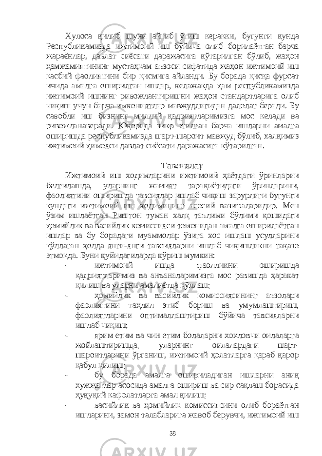 Хулоса қилиб шуни айтиб ўтиш керакки, бугунги кунда Республикамизда ижтимоий иш бўйича олиб борилаётган барча жараёнлар, давлат сиёсати даражасига кўтарилган бўлиб, жаҳон ҳамжамиятининг мустаҳкам аъзоси сифатида жаҳон ижтимоий иш касбий фаолиятини бир қисмига айланди. Бу борада қисқа фурсат ичида амалга оширилган ишлар, келажакда ҳам республикамизда ижтимоий ишнинг ривожлантиришни жаҳон стандартларига олиб чиқиш учун барча имкониятлар мавжудлигидан далолат беради. Бу савобли иш бизнинг миллий қадриятларимизга мос келади ва ривожланаверади. Юқорида зикр этилган барча ишларни амалга оширишда республикамизда шарт-шароит мавжуд бўлиб, халқимиз ижтимоий ҳимояси давлат сиёсати даражасига кўтарилган. Тавсиялар Ижтимоий иш ходимларини ижтимоий ҳаётдаги ўринларии белгилашда, уларнинг жамият тарақиётидаги ўринларини, фаолиятини оширишда тавсиялар ишлаб чиқиш зарурлиги бугунги кундаги ижтимоий иш ходимининг асосий вазифаларидир. Мен ўзим ишлаётган Риштон туман халқ таълими бўлими қошидаги ҳомийлик ва васийлик комиссияси томонидан амалга оширилаётган ишлар ва бу борадаги муаммолар ўзига хос ишлаш усулларини қўллаган ҳолда янги-янги тавсияларни ишлаб чиқишликни тақазо этмоқда. Буни қуйидагиларда кўриш мумкин: - ижтимоий ишда фаолликни оширишда қадриятларимиз ва анъаналаримизга мос равишда ҳаракат қилиш ва уларни амалиётда қўллаш; - ҳомийлик ва васийлик комиссиясининг аъзолари фаолиятини таҳлил этиб бориш ва умумлаштириш, фаолиятларини оптималлаштириш бўйича тавсияларни ишлаб чиқиш; - ярим етим ва чин етим болаларни хохловчи оилаларга жойлаштиришда, уларнинг оилалардаги шарт- шароитларини ўрганиш, ижтимоий ҳолатларга қараб қарор қабул қилиш; - бу борада амалга ошириладиган ишларни аниқ хужжатлар асосида амалга ошириш ва сир сақлаш борасида ҳуқуқий кафолатларга амал қилиш; - васийлик ва ҳомийлик комиссиясини олиб бораётган ишларини, замон талабларига жавоб берувчи, ижтимоий иш 38 