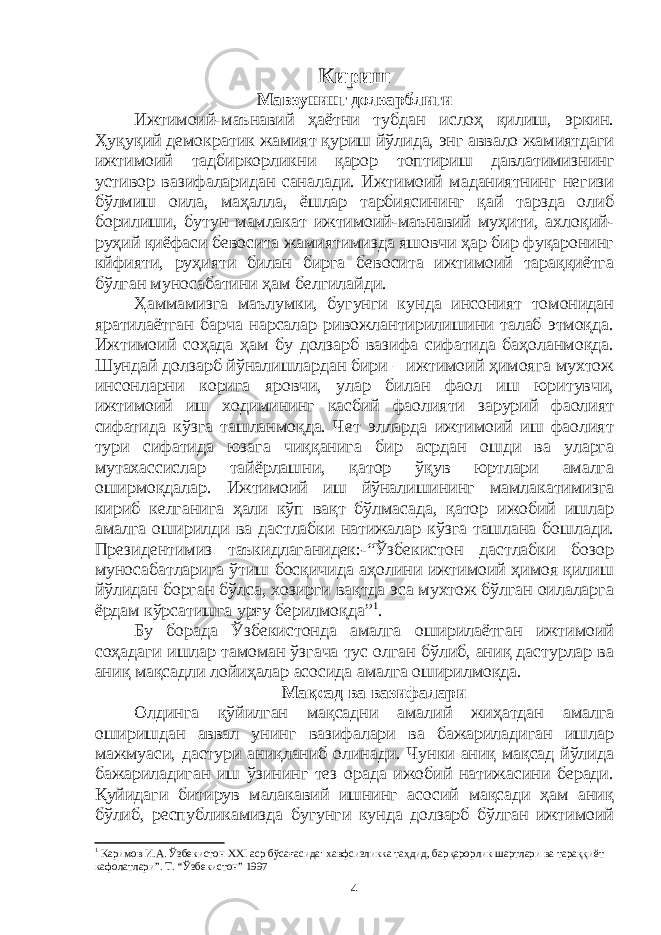 Кириш Мавзунинг долзарблиги Ижтимоий-маънавий ҳаётни тубдан ислоҳ қилиш, эркин. Ҳуқуқий демократик жамият қуриш йўлида, энг аввало жамиятдаги ижтимоий тадбиркорликни қарор топтириш давлатимизнинг устивор вазифаларидан саналади. Ижтимоий маданиятнинг негизи бўлмиш оила, маҳалла, ёшлар тарбиясининг қай тарзда олиб борилиши, бутун мамлакат ижтимоий-маънавий муҳити, ахлоқий- руҳий қиёфаси бевосита жамиятимизда яшовчи ҳар бир фуқаронинг кйфияти, руҳияти билан бирга бевосита ижтимоий тараққиётга бўлган муносабатини ҳам белгилайди. Ҳаммамизга маълумки, бугунги кунда инсоният томонидан яратилаётган барча нарсалар ривожлантирилишини талаб этмоқда. Ижтимоий соҳада ҳам бу долзарб вазифа сифатида баҳоланмоқда. Шундай долзарб йўналишлардан бири – ижтимоий ҳимояга мухтож инсонларни корига яровчи, улар билан фаол иш юритувчи, ижтимоий иш ходимининг касбий фаолияти зарурий фаолият сифатида кўзга ташланмоқда. Чет элларда ижтимоий иш фаолият тури сифатида юзага чиққанига бир асрдан ошди ва уларга мутахассислар тайёрлашни, қатор ўқув юртлари амалга оширмоқдалар. Ижтимоий иш йўналишининг мамлакатимизга кириб келганига ҳали кўп вақт бўлмасада, қатор ижобий ишлар амалга оширилди ва дастлабки натижалар кўзга ташлана бошлади. Президентимиз таъкидлаганидек:-“Ўзбекистон дастлабки бозор муносабатларига ўтиш босқичида аҳолини ижтимоий ҳимоя қилиш йўлидан борган бўлса, хозирги вақтда эса мухтож бўлган оилаларга ёрдам кўрсатишга урғу берилмоқда” 1 . Бу борада Ўзбекистонда амалга оширилаётган ижтимоий соҳадаги ишлар тамоман ўзгача тус олган бўлиб, аниқ дастурлар ва аниқ мақсадли лойиҳалар асосида амалга оширилмоқда. Мақсад ва вазифалари Олдинга қўйилган мақсадни амалий жиҳатдан амалга оширишдан аввал унинг вазифалари ва бажариладиган ишлар мажмуаси, дастури аниқланиб олинади. Чунки аниқ мақсад йўлида бажариладиган иш ўзининг тез орада ижобий натижасини беради. Қуйидаги битирув малакавий ишнинг асосий мақсади ҳам аниқ бўлиб, республикамизда бугунги кунда долзарб бўлган ижтимоий 1 Каримов И.А. Ўзбекистон XXI аср бўсағасида: хавфсизликка таҳдид, барқарорлик шартлари ва тараққиёт кафолатлари”. Т. “Ўзбекистон” 1997 4 