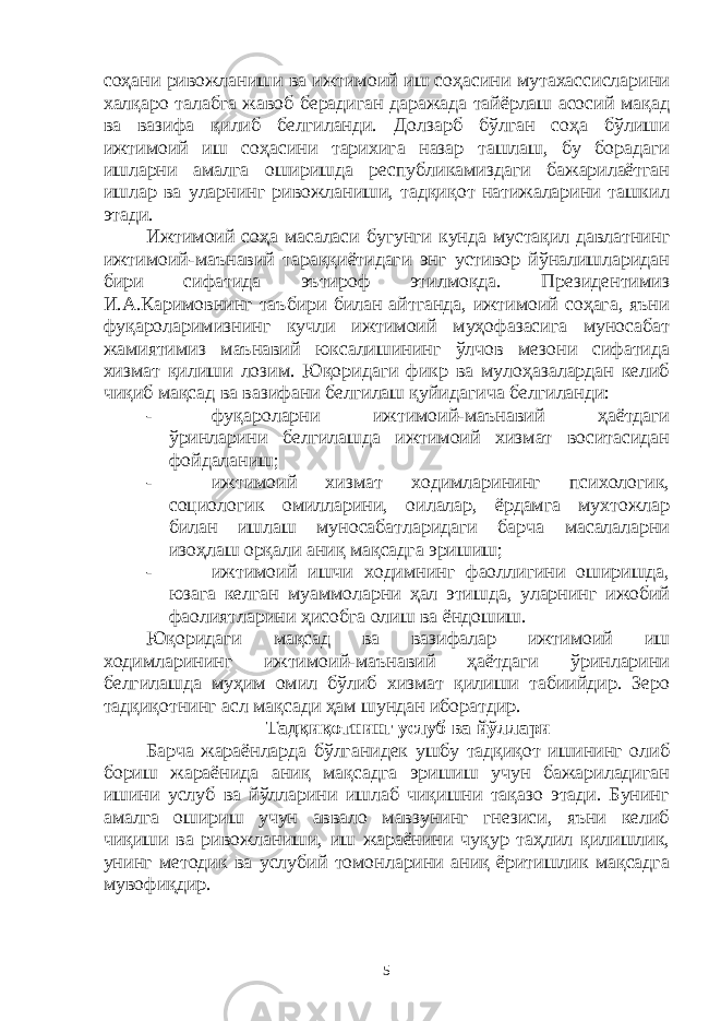 соҳани ривожланиши ва ижтимоий иш соҳасини мутахассисларини халқаро талабга жавоб берадиган даражада тайёрлаш асосий мақад ва вазифа қилиб белгиланди. Долзарб бўлган соҳа бўлиши ижтимоий иш соҳасини тарихига назар ташлаш, бу борадаги ишларни амалга оширишда республикамиздаги бажарилаётган ишлар ва уларнинг ривожланиши, тадқиқот натижаларини ташкил этади. Ижтимоий соҳа масаласи бугунги кунда мустақил давлатнинг ижтимоий-маънавий тараққиётидаги энг устивор йўналишларидан бири сифатида эътироф этилмоқда. Президентимиз И.А.Каримовнинг таъбири билан айтганда, ижтимоий соҳага, яъни фуқароларимизнинг кучли ижтимоий муҳофазасига муносабат жамиятимиз маънавий юксалишининг ўлчов мезони сифатида хизмат қилиши лозим. Юқоридаги фикр ва мулоҳазалардан келиб чиқиб мақсад ва вазифани белгилаш қуйидагича белгиланди: - фуқароларни ижтимоий-маънавий ҳаётдаги ўринларини белгилашда ижтимоий хизмат воситасидан фойдаланиш; - ижтимоий хизмат ходимларининг психологик, социологик омилларини, оилалар, ёрдамга мухтожлар билан ишлаш муносабатларидаги барча масалаларни изоҳлаш орқали аниқ мақсадга эришиш; - ижтимоий ишчи ходимнинг фаоллигини оширишда, юзага келган муаммоларни ҳал этишда, уларнинг ижобий фаолиятларини ҳисобга олиш ва ёндошиш. Юқоридаги мақсад ва вазифалар ижтимоий иш ходимларининг ижтимоий-маънавий ҳаётдаги ўринларини белгилашда муҳим омил бўлиб хизмат қилиши табиийдир. Зеро тадқиқотнинг асл мақсади ҳам шундан иборатдир. Тадқиқотнинг услуб ва йўллари Барча жараёнларда бўлганидек ушбу тадқиқот ишининг олиб бориш жараёнида аниқ мақсадга эришиш учун бажариладиган ишини услуб ва йўлларини ишлаб чиқишни тақазо этади. Бунинг амалга ошириш учун аввало мавзунинг гнезиси, яъни келиб чиқиши ва ривожланиши, иш жараёнини чуқур таҳлил қилишлик, унинг методик ва услубий томонларини аниқ ёритишлик мақсадга мувофиқдир. 5 