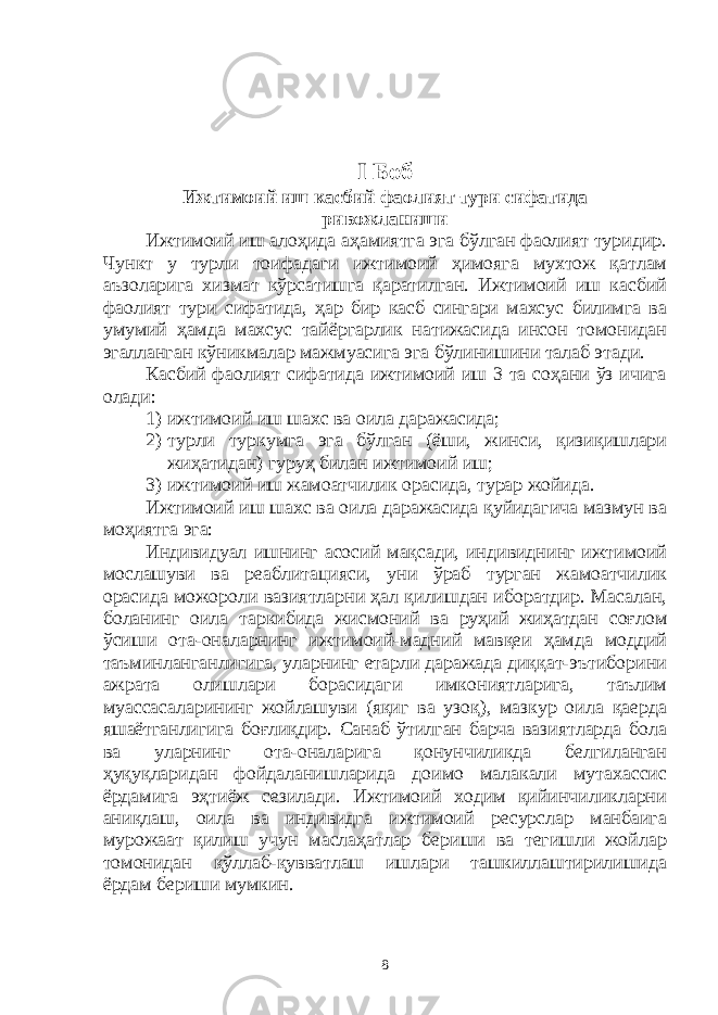 I Боб Ижтимоий иш касбий фаолият тури сифатида ривожланиши Ижтимоий иш алоҳида аҳамиятга эга бўлган фаолият туридир. Чункт у турли тоифадаги ижтимоий ҳимояга мухтож қатлам аъзоларига хизмат кўрсатишга қаратилган. Ижтимоий иш касбий фаолият тури сифатида, ҳар бир касб сингари махсус билимга ва умумий ҳамда махсус тайёргарлик натижасида инсон томонидан эгалланган кўникмалар мажмуасига эга бўлинишини талаб этади. Касбий фаолият сифатида ижтимоий иш 3 та соҳани ўз ичига олади: 1) ижтимоий иш шахс ва оила даражасида; 2) турли туркумга эга бўлган (ёши, жинси, қизиқишлари жиҳатидан) гуруҳ билан ижтимоий иш; 3) ижтимоий иш жамоатчилик орасида, турар жойида. Ижтимоий иш шахс ва оила даражасида қуйидагича мазмун ва моҳиятга эга: Индивидуал ишнинг асосий мақсади, индивиднинг ижтимоий мослашуви ва реаблитацияси, уни ўраб турган жамоатчилик орасида можороли вазиятларни ҳал қилишдан иборатдир. Масалан, боланинг оила таркибида жисмоний ва руҳий жиҳатдан соғлом ўсиши ота-оналарнинг ижтимоий-мадний мавқеи ҳамда моддий таъминланганлигига, уларнинг етарли даражада диққат-эътиборини ажрата олишлари борасидаги имкониятларига, таълим муассасаларининг жойлашуви (яқиг ва узоқ), мазкур оила қаерда яшаётганлигига боғлиқдир. Санаб ўтилган барча вазиятларда бола ва уларнинг ота-оналарига қонунчиликда белгиланган ҳуқуқларидан фойдаланишларида доимо малакали мутахассис ёрдамига эҳтиёж сезилади. Ижтимоий ходим қийинчиликларни аниқлаш, оила ва индивидга ижтимоий ресурслар манбаига мурожаат қилиш учун маслаҳатлар бериши ва тегишли жойлар томонидан қўллаб-қувватлаш ишлари ташкиллаштирилишида ёрдам бериши мумкин. 8 