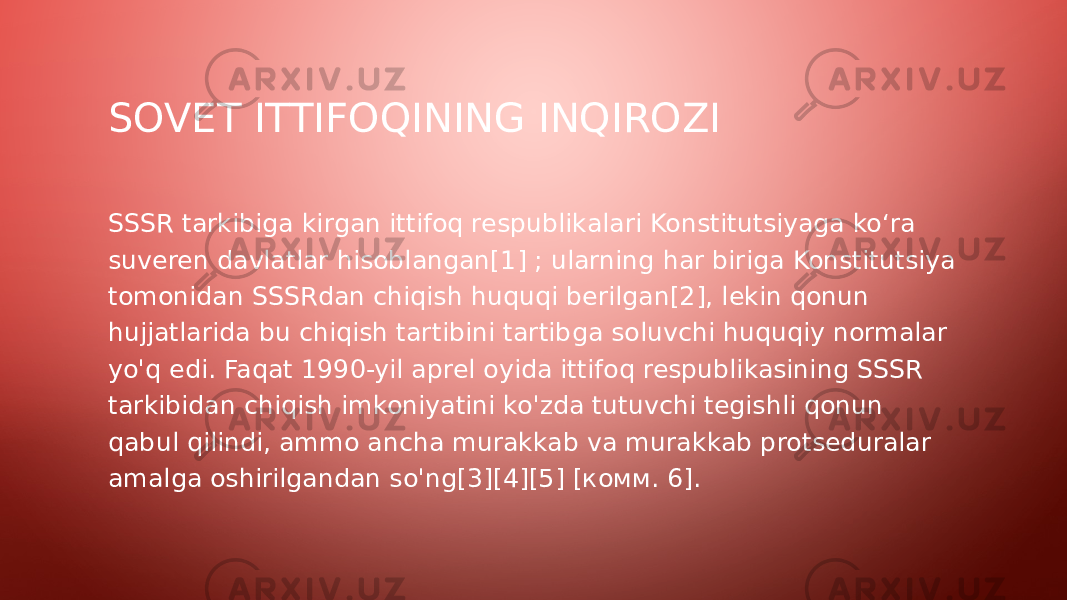 SOVET ITTIFOQINING INQIROZI SSSR tarkibiga kirgan ittifoq respublikalari Konstitutsiyaga koʻra suveren davlatlar hisoblangan[1] ; ularning har biriga Konstitutsiya tomonidan SSSRdan chiqish huquqi berilgan[2], lekin qonun hujjatlarida bu chiqish tartibini tartibga soluvchi huquqiy normalar yo&#39;q edi. Faqat 1990-yil aprel oyida ittifoq respublikasining SSSR tarkibidan chiqish imkoniyatini ko&#39;zda tutuvchi tegishli qonun qabul qilindi, ammo ancha murakkab va murakkab protseduralar amalga oshirilgandan so&#39;ng[3][4][5] [комм. 6]. 