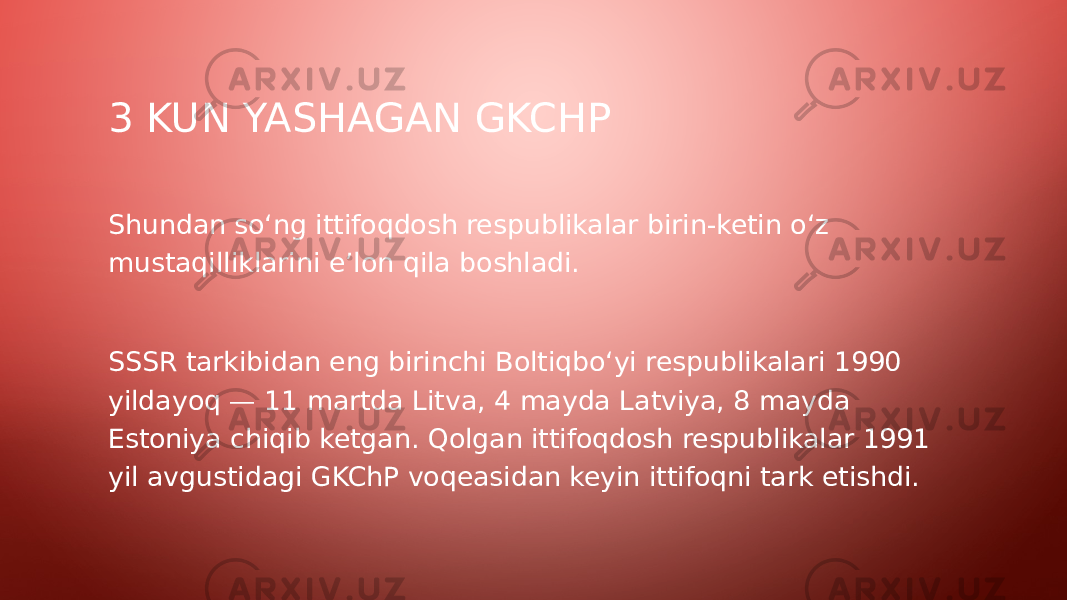 3 KUN YASHAGAN GKCHP Shundan so‘ng ittifoqdosh respublikalar birin-ketin o‘z mustaqilliklarini e’lon qila boshladi. SSSR tarkibidan eng birinchi Boltiqbo‘yi respublikalari 1990 yildayoq — 11 martda Litva, 4 mayda Latviya, 8 mayda Estoniya chiqib ketgan. Qolgan ittifoqdosh respublikalar 1991 yil avgustidagi GKChP voqeasidan keyin ittifoqni tark etishdi. 