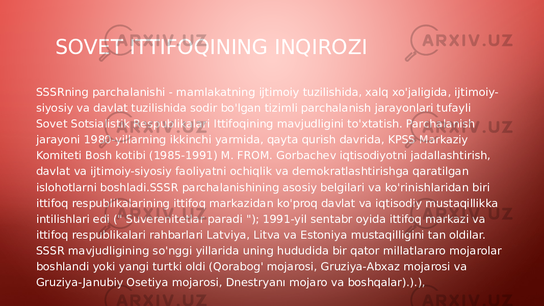 SOVET ITTIFOQINING INQIROZI SSSRning parchalanishi - mamlakatning ijtimoiy tuzilishida, xalq xo&#39;jaligida, ijtimoiy- siyosiy va davlat tuzilishida sodir bo&#39;lgan tizimli parchalanish jarayonlari tufayli Sovet Sotsialistik Respublikalari Ittifoqining mavjudligini to&#39;xtatish. Parchalanish jarayoni 1980-yillarning ikkinchi yarmida, qayta qurish davrida, KPSS Markaziy Komiteti Bosh kotibi (1985-1991) M. FROM. Gorbachev iqtisodiyotni jadallashtirish, davlat va ijtimoiy-siyosiy faoliyatni ochiqlik va demokratlashtirishga qaratilgan islohotlarni boshladi.SSSR parchalanishining asosiy belgilari va ko&#39;rinishlaridan biri ittifoq respublikalarining ittifoq markazidan ko&#39;proq davlat va iqtisodiy mustaqillikka intilishlari edi (&#34; Suverenitetlar paradi &#34;); 1991-yil sentabr oyida ittifoq markazi va ittifoq respublikalari rahbarlari Latviya, Litva va Estoniya mustaqilligini tan oldilar. SSSR mavjudligining so&#39;nggi yillarida uning hududida bir qator millatlararo mojarolar boshlandi yoki yangi turtki oldi (Qorabog&#39; mojarosi, Gruziya-Abxaz mojarosi va Gruziya- Janubiy Osetiya mojarosi, Dnestryanı mojaro va boshqalar).).), 