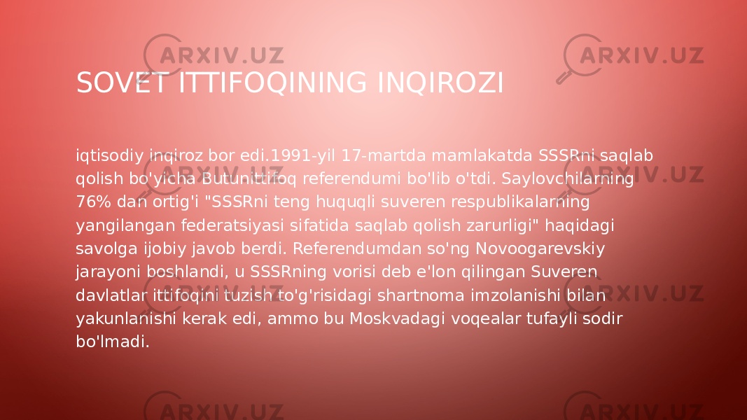 SOVET ITTIFOQINING INQIROZI iqtisodiy inqiroz bor edi.1991-yil 17-martda mamlakatda SSSRni saqlab qolish bo&#39;yicha Butunittifoq referendumi bo&#39;lib o&#39;tdi. Saylovchilarning 76% dan ortig&#39;i &#34;SSSRni teng huquqli suveren respublikalarning yangilangan federatsiyasi sifatida saqlab qolish zarurligi&#34; haqidagi savolga ijobiy javob berdi. Referendumdan so&#39;ng Novoogarevskiy jarayoni boshlandi, u SSSRning vorisi deb e&#39;lon qilingan Suveren davlatlar ittifoqini tuzish to&#39;g&#39;risidagi shartnoma imzolanishi bilan yakunlanishi kerak edi, ammo bu Moskvadagi voqealar tufayli sodir bo&#39;lmadi. 