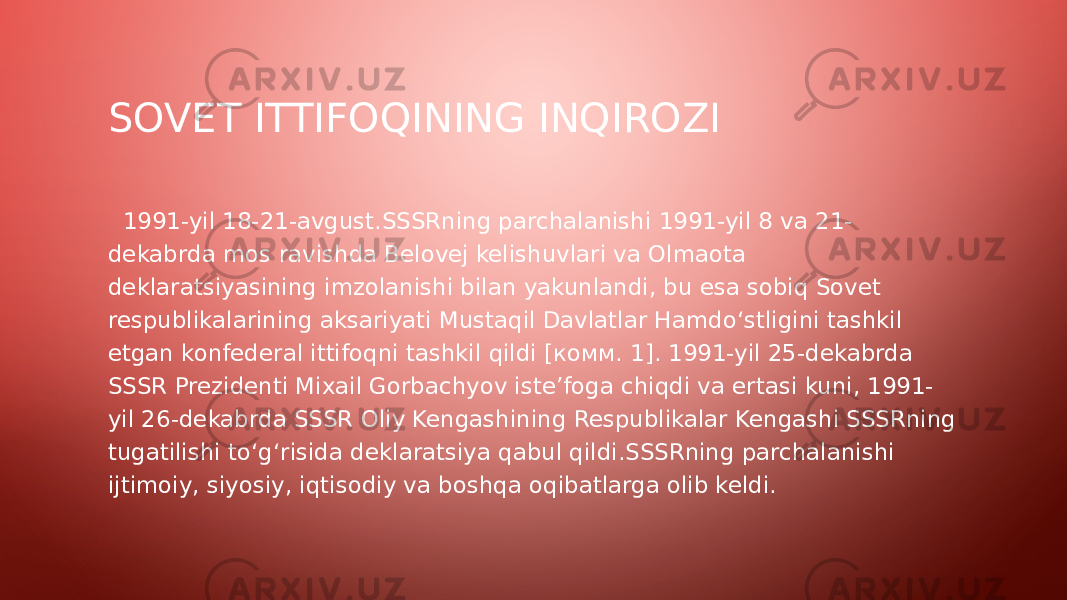 SOVET ITTIFOQINING INQIROZI   1991-yil 18-21-avgust.SSSRning parchalanishi 1991-yil 8 va 21- dekabrda mos ravishda Belovej kelishuvlari va Olmaota deklaratsiyasining imzolanishi bilan yakunlandi, bu esa sobiq Sovet respublikalarining aksariyati Mustaqil Davlatlar Hamdoʻstligini tashkil etgan konfederal ittifoqni tashkil qildi [комм. 1]. 1991-yil 25-dekabrda SSSR Prezidenti Mixail Gorbachyov iste’foga chiqdi va ertasi kuni, 1991- yil 26-dekabrda SSSR Oliy Kengashining Respublikalar Kengashi SSSRning tugatilishi toʻgʻrisida deklaratsiya qabul qildi.SSSRning parchalanishi ijtimoiy, siyosiy, iqtisodiy va boshqa oqibatlarga olib keldi. 