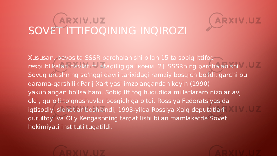 SOVET ITTIFOQINING INQIROZI Xususan, bevosita SSSR parchalanishi bilan 15 ta sobiq Ittifoq respublikalari davlat mustaqilligiga [комм. 2]. SSSRning parchalanishi Sovuq urushning so&#39;nggi davri tarixidagi ramziy bosqich bo&#39;ldi, garchi bu qarama-qarshilik Parij Xartiyasi imzolangandan keyin (1990) yakunlangan bo&#39;lsa ham. Sobiq Ittifoq hududida millatlararo nizolar avj oldi, qurolli to&#39;qnashuvlar bosqichiga o&#39;tdi. Rossiya Federatsiyasida iqtisodiy islohotlar boshlandi; 1993-yilda Rossiya Xalq deputatlari qurultoyi va Oliy Kengashning tarqatilishi bilan mamlakatda Sovet hokimiyati instituti tugatildi. 