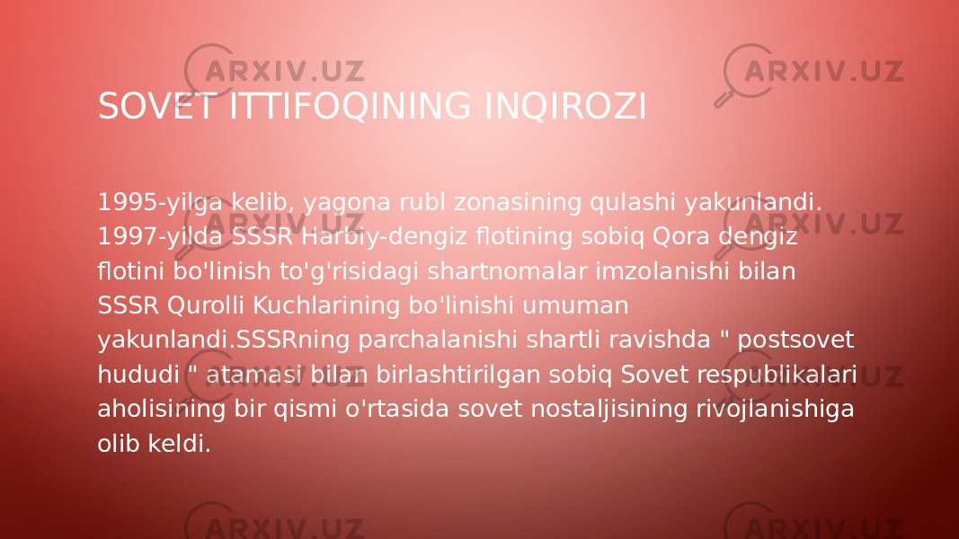 SOVET ITTIFOQINING INQIROZI 1995-yilga kelib, yagona rubl zonasining qulashi yakunlandi. 1997-yilda SSSR Harbiy-dengiz flotining sobiq Qora dengiz flotini bo&#39;linish to&#39;g&#39;risidagi shartnomalar imzolanishi bilan SSSR Qurolli Kuchlarining bo&#39;linishi umuman yakunlandi.SSSRning parchalanishi shartli ravishda &#34; postsovet hududi &#34; atamasi bilan birlashtirilgan sobiq Sovet respublikalari aholisining bir qismi o&#39;rtasida sovet nostaljisining rivojlanishiga olib keldi. 