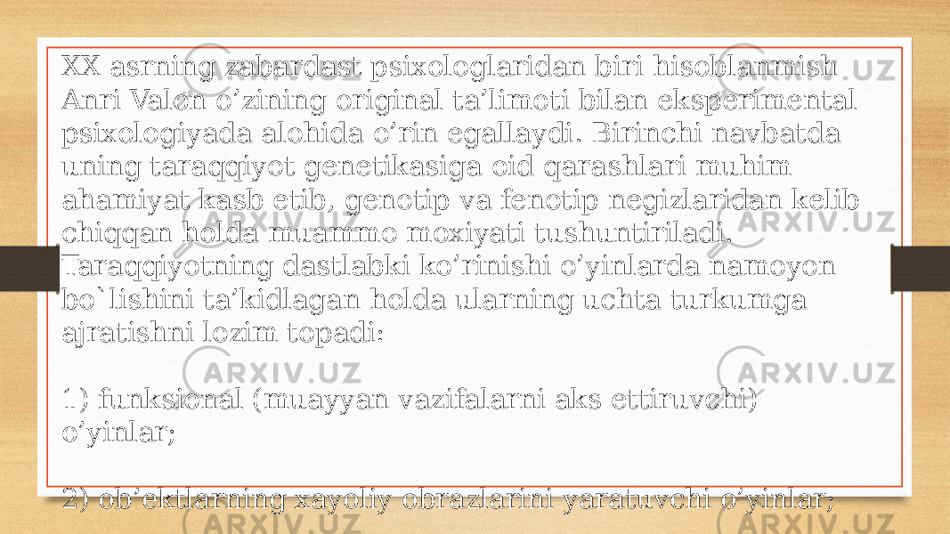 XX asrning zabardast psixologlaridan biri hisoblanmish Anri Valon o’zining original ta’limoti bilan eksperimental psixologiyada alohida o’rin egallaydi. Birinchi navbatda uning taraqqiyot genetikasiga oid qarashlari muhim ahamiyat kasb etib, genotip va fenotip negizlaridan kelib chiqqan holda muammo moxiyati tushuntiriladi. Taraqqiyotning dastlabki ko’rinishi o’yinlarda namoyon bo`lishini ta’kidlagan holda ularning uchta turkumga ajratishni lozim topadi: 1) funksional (muayyan vazifalarni aks ettiruvchi) o’yinlar; 2) ob’ektlarning xayoliy obrazlarini yaratuvchi o’yinlar; 3) bilishga oid (ijobiy izlanishga undovchi) o’yinlar. 