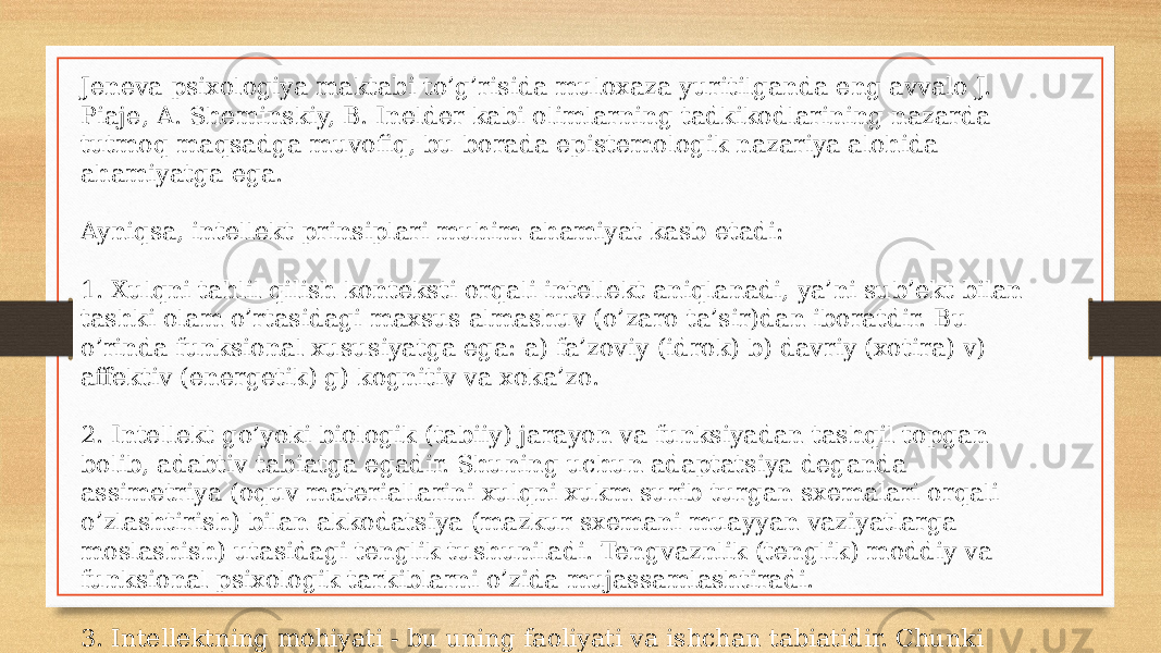 Jeneva psixologiya maktabi to’g’risida muloxaza yuritilganda eng avvalo J. Piaje, A. Sheminskiy, B. Inelder kabi olimlarning tadkikodlarining nazarda tutmoq maqsadga muvofiq, bu borada epistemologik nazariya alohida ahamiyatga ega. Ayniqsa, intellekt prinsiplari muhim ahamiyat kasb etadi: 1. Xulqni tahlil qilish konteksti orqali intellekt aniqlanadi, ya’ni sub’ekt bilan tashki olam o’rtasidagi maxsus almashuv (o’zaro ta’sir)dan iboratdir. Bu o’rinda funksional xususiyatga ega: a) fa’zoviy (idrok) b) davriy (xotira) v) affektiv (energetik) g) kognitiv va xoka’zo. 2. Intellekt go’yoki biologik (tabiiy) jarayon va funksiyadan tashqil topgan bolib, adabtiv tabiatga egadir. Shuning uchun adaptatsiya deganda assimetriya (oquv materiallarini xulqni xukm surib turgan sxemalari orqali o’zlashtirish) bilan akkodatsiya (mazkur sxemani muayyan vaziyatlarga moslashish) utasidagi tenglik tushuniladi. Tengvaznlik (tenglik) moddiy va funksional psixologik tarkiblarni o’zida mujassamlashtiradi. 3. Intellektning mohiyati - bu uning faoliyati va ishchan tabiatidir. Chunki akkomodatsiya faoliyatga bevosita ta’sir o’tkazadi. 