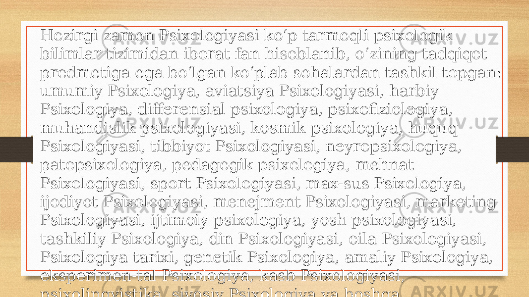 Hozirgi zamon Psixologiyasi koʻp tarmoqli psixologik bilimlar tizimidan iborat fan hisoblanib, oʻzining tadqiqot predmetiga ega boʻlgan koʻplab sohalardan tashkil topgan: umumiy Psixologiya, aviatsiya Psixologiyasi, harbiy Psixologiya, differensial psixologiya, psixofiziologiya, muhandislik psixologiyasi, kosmik psixologiya, huquq Psixologiyasi, tibbiyot Psixologiyasi, neyropsixologiya, patopsixologiya, pedagogik psixologiya, mehnat Psixologiyasi, sport Psixologiyasi, max-sus Psixologiya, ijodiyot Psixologiyasi, menejment Psixologiyasi, marketing Psixologiyasi, ijtimoiy psixologiya, yosh psixologiyasi, tashkiliy Psixologiya, din Psixologiyasi, oila Psixologiyasi, Psixologiya tarixi, genetik Psixologiya, amaliy Psixologiya, eksperimen-tal Psixologiya, kasb Psixologiyasi, psixolingvistika, siyosiy Psixologiya va boshqa Psixologiyaning tarmoqlarga ajralishining asosiy sababi uning tarkibida tatbiqiy sohalar vujudga kelishidir. 