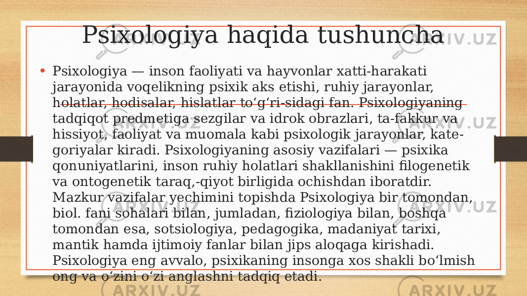 Psixologiya haqida tushuncha • Psixologiya — inson faoliyati va hayvonlar xatti-harakati jarayonida voqelikning psixik aks etishi, ruhiy jarayonlar, holatlar, hodisalar, hislatlar toʻgʻri-sidagi fan. Psixologiyaning tadqiqot predmetiga sezgilar va idrok obrazlari, ta-fakkur va hissiyot, faoliyat va muomala kabi psixologik jarayonlar, kate- goriyalar kiradi. Psixologiyaning asosiy vazifalari — psixika qonuniyatlarini, inson ruhiy holatlari shakllanishini filogenetik va ontogenetik taraq,-qiyot birligida ochishdan iboratdir. Mazkur vazifalar yechimini topishda Psixologiya bir tomondan, biol. fani sohalari bilan, jumladan, fiziologiya bilan, boshqa tomondan esa, sotsiologiya, pedagogika, madaniyat tarixi, mantik hamda ijtimoiy fanlar bilan jips aloqaga kirishadi. Psixologiya eng avvalo, psixikaning insonga xos shakli boʻlmish ong va oʻzini oʻzi anglashni tadqiq etadi. 