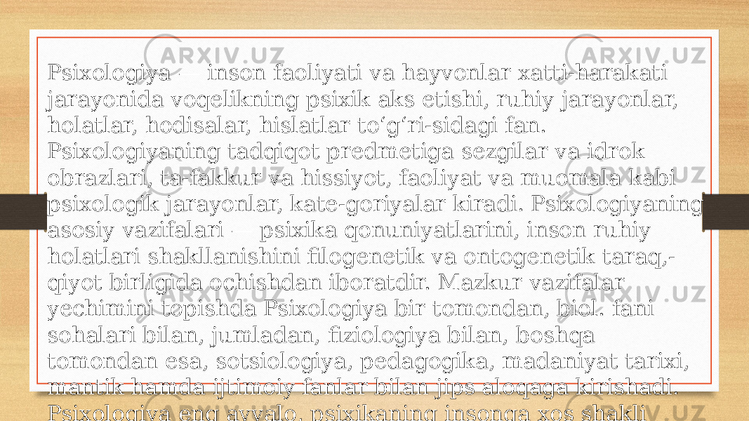 Psixologiya — inson faoliyati va hayvonlar xatti-harakati jarayonida voqelikning psixik aks etishi, ruhiy jarayonlar, holatlar, hodisalar, hislatlar toʻgʻri-sidagi fan. Psixologiyaning tadqiqot predmetiga sezgilar va idrok obrazlari, ta-fakkur va hissiyot, faoliyat va muomala kabi psixologik jarayonlar, kate-goriyalar kiradi. Psixologiyaning asosiy vazifalari — psixika qonuniyatlarini, inson ruhiy holatlari shakllanishini filogenetik va ontogenetik taraq,- qiyot birligida ochishdan iboratdir. Mazkur vazifalar yechimini topishda Psixologiya bir tomondan, biol. fani sohalari bilan, jumladan, fiziologiya bilan, boshqa tomondan esa, sotsiologiya, pedagogika, madaniyat tarixi, mantik hamda ijtimoiy fanlar bilan jips aloqaga kirishadi. Psixologiya eng avvalo, psixikaning insonga xos shakli boʻlmish ong va oʻzini oʻzi anglashni tadqiq etadi. 