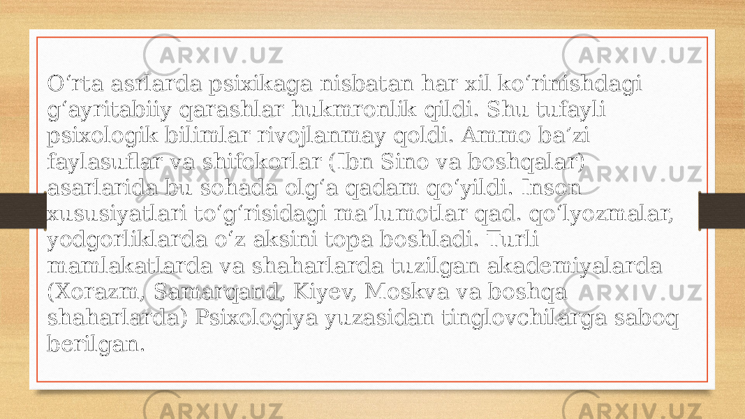 Oʻrta asrlarda psixikaga nisbatan har xil koʻrinishdagi gʻayritabiiy qarashlar hukmronlik qildi. Shu tufayli psixologik bilimlar rivojlanmay qoldi. Ammo baʼzi faylasuflar va shifokorlar (Ibn Sino va boshqalar) asarlarida bu sohada olgʻa qadam qoʻyildi. Inson xususiyatlari toʻgʻrisidagi maʼlumotlar qad. qoʻlyozmalar, yodgorliklarda oʻz aksini topa boshladi. Turli mamlakatlarda va shaharlarda tuzilgan akademiyalarda (Xorazm, Samarqand, Kiyev, Moskva va boshqa shaharlarda) Psixologiya yuzasidan tinglovchilarga saboq berilgan. 