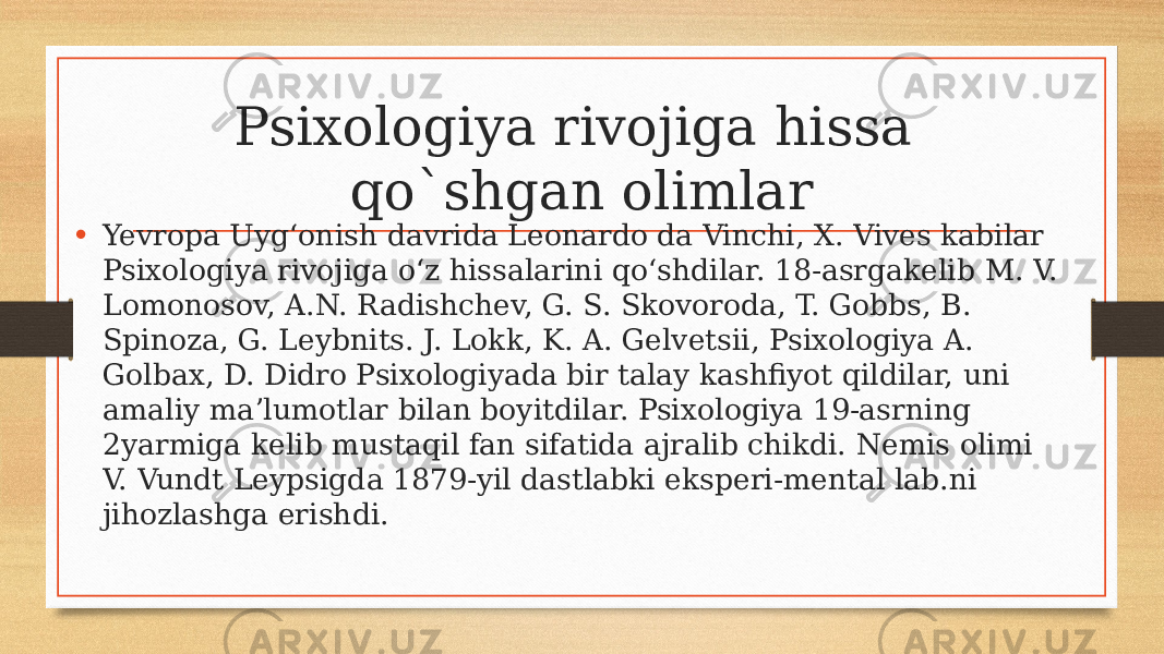 Psixologiya rivojiga hissa qo`shgan olimlar • Yevropa Uygʻonish davrida Leonardo da Vinchi, X. Vives kabilar Psixologiya rivojiga oʻz hissalarini qoʻshdilar. 18-asrgakelib M. V. Lomonosov, A.N. Radishchev, G. S. Skovoroda, T. Gobbs, B. Spinoza, G. Leybnits. J. Lokk, K. A. Gelvetsii, Psixologiya A. Golbax, D. Didro Psixologiyada bir talay kashfiyot qildilar, uni amaliy maʼlumotlar bilan boyitdilar. Psixologiya 19-asrning 2yarmiga kelib mustaqil fan sifatida ajralib chikdi. Nemis olimi V. Vundt Leypsigda 1879-yil dastlabki eksperi-mental lab.ni jihozlashga erishdi. 