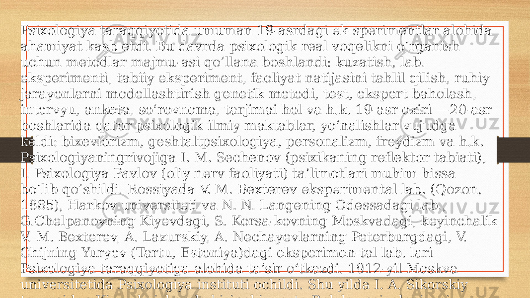 Psixologiya taraqqiyotida umuman 19-asrdagi ek-sperimentlar alohida ahamiyat kasb etdi. Bu davrda psixologik real voqelikni oʻrganish uchun metodlar majmu-asi qoʻllana boshlandi: kuzatish, lab. eksperimenti, tabiiy eksperiment, faoliyat natijasini tahlil qilish, ruhiy jarayonlarni modellashtirish genetik metodi, test, ekspert baholash, intervyu, anketa, soʻrovnoma, tarjimai hol va h.k. 19-asr oxiri —20-asr boshlarida qator psixologik ilmiy maktablar, yoʻnalishlar vujudga keldi: bixeviorizm, geshtaltpsixologiya, personalizm, freydizm va h.k. Psixologiyaningrivojiga I. M. Sechenov (psixikaning reflektor tabiati), I. Psixologiya Pavlov (oliy nerv faoliyati) taʼlimotlari muhim hissa boʻlib qoʻshildi. Rossiyada V. M. Bexterev eksperimental lab. (Qozon, 1885), Harkov universiteti va N. N. Langening Odessadagi lab., G.Chelpanovning Kiyevdagi, S. Korsa-kovning Moskvadagi, keyinchalik V. M. Bexterev, A. Lazurskiy, A. Nechayevlarning Peterburgdagi, V. Chijning Yuryev (Tartu, Estoniya)dagi eksperimen-tal lab. lari Psixologiya taraqqiyotiga alohida taʼsir oʻtkazdi. 1912-yil Moskva universitetida Psixologiya instituti ochildi. Shu yilda I. A. Sikorskiy tomonidan Kiyevda jahonda birinchi marta Bolalar psixologiyasi instituti tashkil qilindi. 20-asrning 1-yarmida Rossiyada K. N. Kornilov, Psixologiya Psixologiya Blonskiy va boshqa dialekti-kaga asoslangan ilmiy Psixologiyani yaratishga kirishdilar 