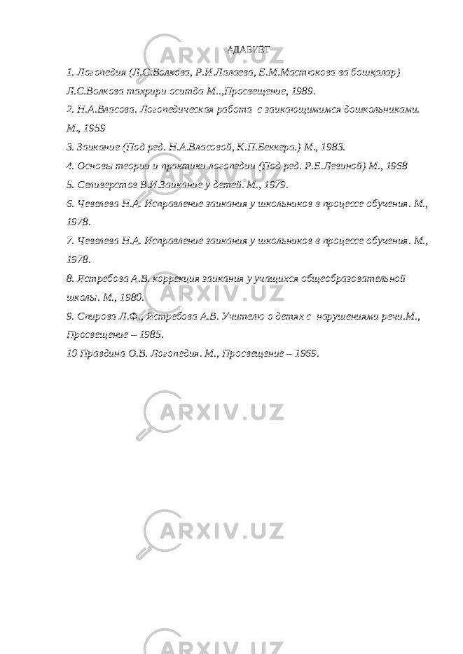 АДАБИЁТ 1. Логопедия (Л.С.Волкова, Р.И.Лалаева, Е.М.Мастюкова ва бошқалар) Л.С.Волкова тахрири оситда М..,Просвещение, 1989. 2. Н.А.Власова. Логопедическая работа с заикающимимся дошкольниками. М., 1959 3. Заикание (Под ред. Н.А.Власовой, К.П.Беккера.) М., 1983. 4. Основы теории и практики логопедии (Под ред. Р.Е.Левиной) М., 1968 5. Селиверстов В.И.Заикание у детей. М., 1979. 6. Чевелева Н.А. Исправление заикания у школьников в процессе обучения. М., 1978. 7. Чевелева Н.А. Исправление заикания у школьников в процессе обучения. М., 1978. 8. Ястребова А.В. коррекция заикания у учащихся общеобразовательной школы. М., 1980. 9. Спирова Л.Ф., Ястребова А.В. Учителю о детях с нарушениями речи.М., Просвещение – 1985. 10 Правдина О.В. Логопедия. М., Просвещение – 1969. 