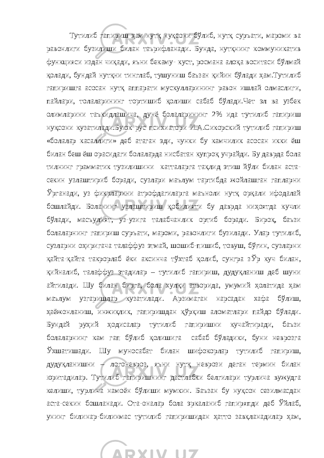 Тутилиб гапириш ҳам нутқ нуқсони бўлиб, нутқ суръати, мароми ва равонлиги бузилиши билан таърифланади. Бунда, нутқнинг коммуникатив функцияси издан чиқади, яъни бекаму- куст, росмана алоқа воситаси бўлмай қолади, бундай нутқни тинглаб, тушуниш баъзан қийин бўлади ҳам.Тутилиб гапиришга асосан нутқ аппарати мускулларининг равон ишлай олмаслиги, пайлари, толаларининг тортишиб қолиши сабаб бўлади.Чет эл ва узбек олимларини таъкидлашича, дунё болаларининг 2% ида тутилиб гапириш нуқсони кузатилади.Буюк рус психиатори И.А.Сикорский тутилиб гапириш «болалар касаллиги» деб атаган эди, чунки бу камчилик асосан икки ёш билан беш ёш орасидаги болаларда нисбатан купроқ учрайди. Бу даврда бола тилнинг грамматик тузилишини катталарга тақлид этиш йўли билан аста- секин узлаштириб боради, сузлари маълум тартибда жойлашган гапларни Ўрганади, уз фикрларини атрофдагиларга маъноли нутқ орқали ифодалай бошлайди. Боланинг узлаштириш қобилияти бу даврда ниҳоятда кучли бўлади, масъулият, уз-узига талабчанлик ортиб боради. Бироқ, баъзи болаларнинг гапириш суръати, мароми, равонлиги бузилади. Улар тутилиб, сузларни оҳиригача талаффуз этмай, шошиб-пишиб, товуш, бўғин, сузларни қайта-қайта такрорлаб ёки аксинча тўхтаб қолиб, сунгра зЎр куч билан, қийналиб, талаффуз этадилар – тутилиб гапириш, дудуқланиш деб шуни айтилади. Шу билан бирга, бола хулқи атворида, умумий ҳолатида ҳам маълум узгаришлар кузатилади. Арзимаган нарсадан хафа бўлиш, ҳаёжонланиш, инжиқлик, гапиришдан қўрқиш аломатлари пайдо бўлади. Бундай руҳий ҳодисалар тутилиб гапиришни кучайтиради, баъзи болаларнинг кам гап бўлиб қолишига сабаб бўладики, буни неврозга Ўхшатишади. Шу муносабат билан шифокорлар тутилиб гапириш, дудуқланишни – логоневроз, яъни нутқ неврози деган термин билан юритадилар. Тутилиб гапиришнинг дастлабки белгилари турлича вужудга келиши, турлича намоён бўлиши мумкин. Баъзан бу нуқсон сезилмасдан аста-секин бошланади. Ота-оналар бола эркаланиб гапиряпди деб Ўйлаб, унинг билинар-билинмас тутилиб гапиришидан ҳатто завқланадилар ҳам, 