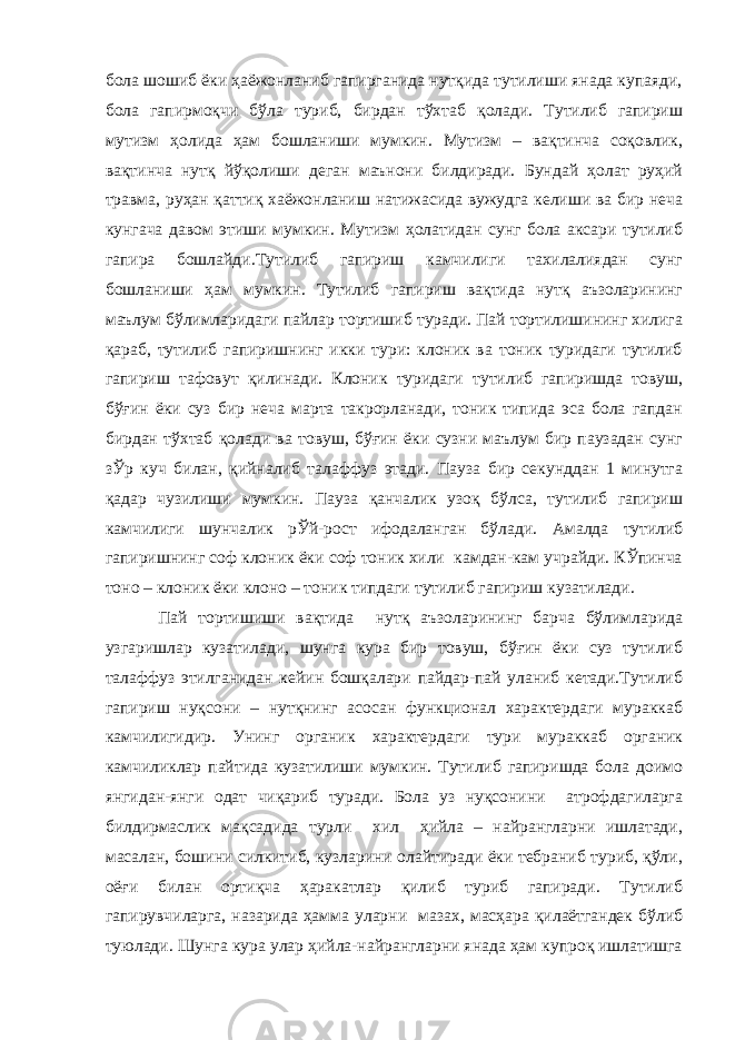 бола шошиб ёки ҳаёжонланиб гапирганида нутқида тутилиши янада купаяди, бола гапирмоқчи бўла туриб, бирдан тўхтаб қолади. Тутилиб гапириш мутизм ҳолида ҳам бошланиши мумкин. Мутизм – вақтинча соқовлик, вақтинча нутқ йўқолиши деган маънони билдиради. Бундай ҳолат руҳий травма, руҳан қаттиқ хаёжонланиш натижасида вужудга келиши ва бир неча кунгача давом этиши мумкин. Мутизм ҳолатидан сунг бола аксари тутилиб гапира бошлайди.Тутилиб гапириш камчилиги тахилалиядан сунг бошланиши ҳам мумкин. Тутилиб гапириш вақтида нутқ аъзоларининг маълум бўлимларидаги пайлар тортишиб туради. Пай тортилишининг хилига қараб, тутилиб гапиришнинг икки тури: клоник ва тоник туридаги тутилиб гапириш тафовут қилинади. Клоник туридаги тутилиб гапиришда товуш, бўғин ёки суз бир неча марта такрорланади, тоник типида эса бола гапдан бирдан тўхтаб қолади ва товуш, бўғин ёки сузни маълум бир паузадан сунг зЎр куч билан, қийналиб талаффуз этади. Пауза бир секунддан 1 минутга қадар чузилиши мумкин. Пауза қанчалик узоқ бўлса, тутилиб гапириш камчилиги шунчалик рЎй-рост ифодаланган бўлади. Амалда тутилиб гапиришнинг соф клоник ёки соф тоник хили камдан-кам учрайди. КЎпинча тоно – клоник ёки клоно – тоник типдаги тутилиб гапириш кузатилади. Пай тортишиши вақтида нутқ аъзоларининг барча бўлимларида узгаришлар кузатилади, шунга кура бир товуш, бўғин ёки суз тутилиб талаффуз этилганидан кейин бошқалари пайдар-пай уланиб кетади.Тутилиб гапириш нуқсони – нутқнинг асосан функционал характердаги мураккаб камчилигидир. Унинг органик характердаги тури мураккаб органик камчиликлар пайтида кузатилиши мумкин. Тутилиб гапиришда бола доимо янгидан-янги одат чиқариб туради. Бола уз нуқсонини атрофдагиларга билдирмаслик мақсадида турли хил ҳийла – найрангларни ишлатади, масалан, бошини силкитиб, кузларини олайтиради ёки тебраниб туриб, қўли, оёғи билан ортиқча ҳаракатлар қилиб туриб гапиради. Тутилиб гапирувчиларга, назарида ҳамма уларни мазах, масҳара қилаётгандек бўлиб туюлади. Шунга кура улар ҳийла-найрангларни янада ҳам купроқ ишлатишга 