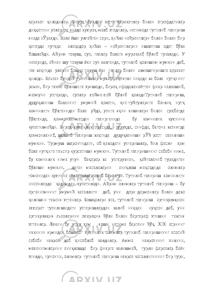 ҳаракат қиладилар. Бироқ бундан хатти-ҳаракатлар билан атрофдагилар диққатини узларига янада купроқ жалб этадилар, натижада тутилиб гапириш янада зЎраяди. Бола ёши улғайган сари, ҳийла-найранглари билан билан бир қаторда нутққа алоқадор ҳийла – найрангларни ишлатиш одат бўла бошлайди. Айрим товуш, суз, гаплар болага мураккаб бўлиб туюлади. У назарида, айнан шу товуш ёки суз келганда, тутилиб қолишим мумкин деб, гап вақтида уларни бошқа товуш ёки гаплар билан алмаштиришга ҳаракат қилади. Баъзан бундай уринишлар муваффақиятли чиқади ва бола нутқнинг равон, бир текис бўлишига эришади, бироқ ифодаланаётган фикр чалкашиб, мазмуни узгаради, сузлар пойма-пой бўлиб қоладиТутилиб гапириш, дудуқланиш боланинг умумий ҳолати, ҳис-туйғуларига боғлиқ нутқ камчилиги бўлганидан бола уйда, узига яқин кишилари билан суҳбатда бўлганда, ҳаяжонланмасдан гапирганида бу камчилик купинча кузатилмайди. Бироқ купчилик орасида, гуруҳда, синфда, бегона вазиятда ҳаяжонланиб, шошиб гапириш вақтида дудуқланиши рЎй-рост сезилиши мумкин. Турмуш шароитидаги, об-ҳаводаги узгаришлар, йил фасли ҳам бола нутқига таъсир курсатиши мумкин. Тутилиб гапиришнинг сабаби нима, бу камчилик нима учун беқарор ва узгарувчан, қайталаниб турадиган бўлиши мумкин, деган масалаларни аниқлаш мақсадида олимлар томонидан купгина изланишлар олиб борилган. Тутилиб гапириш камчилиги инсонларда қадимдан кузатилади. Айрим олимлар тутилиб гапириш – бу организмнинг умумий касаллиги деб, уни дори-дармонлар билан даво қилишни тавсия этганлар. Бошқалари эса, тутилиб гапириш артикуляцион аппарат тузилишидаги узгаришлардан келиб чиққан нуқсон деб, уни артикуляция аъзоларини операция йўли билан бартараф этишни тавсия этганлар. Лекин бу усул ҳам яхши натижа бергани йўқ. ХIХ асрнинг иккинчи ярмидан бошлаб купчилик олимлар тутилиб гапиришнинг асосий сабаби невроз деб ҳисоблаб келдилар. Аммо неврознинг хилини, механизмларини аниқлашда бир фикрга келишмай, турли фаразлар баён этилди, чунончи, олимлар тутилиб гапириш невроз касаллигининг бир тури, 
