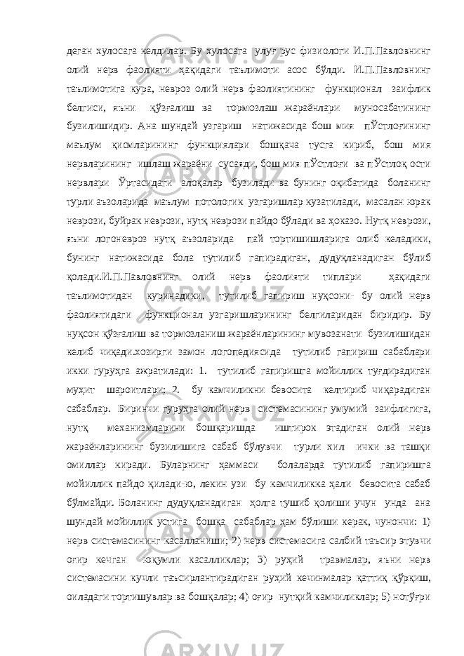 деган хулосага келдилар. Бу хулосага улуғ рус физиологи И.П.Павловнинг олий нерв фаолияти ҳақидаги таълимоти асос бўлди. И.П.Павловнинг таълимотига кура, невроз олий нерв фаолиятининг функционал заифлик белгиси, яъни қўзғалиш ва тормозлаш жараёнлари муносабатининг бузилишидир. Ана шундай узгариш натижасида бош мия пЎстлоғининг маълум қисмларининг функциялари бошқача тусга кириб, бош мия нервларининг ишлаш жараёни сусаяди, бош мия пЎстлоғи ва пЎстлоқ ости нервлари Ўртасидаги алоқалар бузилади ва бунинг оқибатида боланинг турли аъзоларида маълум потологик узгаришлар кузатилади, масалан юрак неврози, буйрак неврози, нутқ неврози пайдо бўлади ва ҳоказо. Нутқ неврози, яъни логоневроз нутқ аъзоларида пай тортишишларига олиб келадики, бунинг натижасида бола тутилиб гапирадиган, дудуқланадиган бўлиб қолади.И.П.Павловнинг олий нерв фаолияти типлари ҳақидаги таълимотидан куринадики, тутилиб гапириш нуқсони- бу олий нерв фаолиятидаги функционал узгаришларининг белгиларидан биридир. Бу нуқсон қўзғалиш ва тормозланиш жараёнларининг мувозанати бузилишидан келиб чиқади.хозирги замон логопедиясида тутилиб гапириш сабаблари икки гуруҳга ажратилади: 1. тутилиб гапиришга мойиллик туғдирадиган муҳит шароитлари; 2. бу камчиликни бевосита келтириб чиқарадиган сабаблар. Биринчи гуруҳга олий нерв системасининг умумий заифлигига, нутқ механизмларини бошқаришда иштирок этадиган олий нерв жараёнларининг бузилишига сабаб бўлувчи турли хил ички ва ташқи омиллар киради. Буларнинг ҳаммаси болаларда тутилиб гапиришга мойиллик пайдо қилади-ю, лекин узи бу камчиликка ҳали бевосита сабаб бўлмайди. Боланинг дудуқланадиган ҳолга тушиб қолиши учун унда ана шундай мойиллик устига бошқа сабаблар ҳам бўлиши керак, чунончи: 1) нерв системасининг касалланиши; 2) нерв системасига салбий таъсир этувчи оғир кечган юқумли касалликлар; 3) руҳий травмалар, яъни нерв системасини кучли таъсирлантирадиган руҳий кечинмалар қаттиқ қўрқиш, оиладаги тортишувлар ва бошқалар; 4) оғир нутқий камчиликлар; 5) нотўғри 