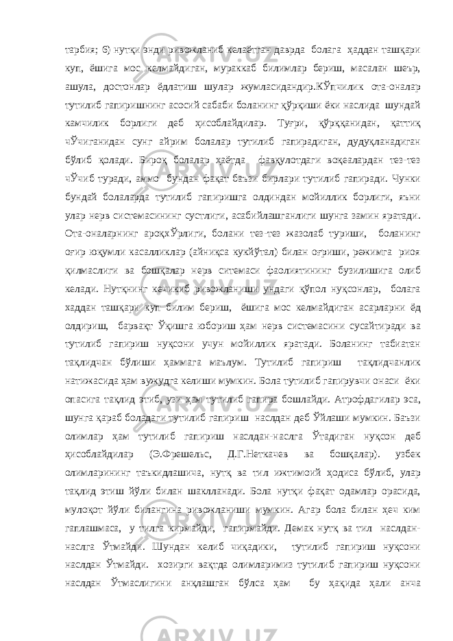 тарбия; 6) нутқи энди ривожланиб келаётган даврда болага ҳаддан ташқари куп, ёшига мос келмайдиган, мураккаб билимлар бериш, масалан шеър, ашула, достонлар ёдлатиш шулар жумласидандир.КЎпчилик ота-оналар тутилиб гапиришнинг асосий сабаби боланинг қўрқиши ёки наслида шундай камчилик борлиги деб ҳисоблайдилар. Туғри, қўрққанидан, қаттиқ чЎчиганидан сунг айрим болалар тутилиб гапирадиган, дудуқланадиган бўлиб қолади. Бироқ болалар ҳаётда фавқулотдаги воқеалардан тез-тез чЎчиб туради, аммо бундан фақат баъзи бирлари тутилиб гапиради. Чунки бундай болаларда тутилиб гапиришга олдиндан мойиллик борлиги, яъни улар нерв системасининг сустлиги, асабийлашганлиги шунга замин яратади. Ота-оналарнинг ароқхЎрлиги, болани тез-тез жазолаб туриши, боланинг оғир юқумли касалликлар (айниқса кукйўтал) билан оғриши, режимга риоя қилмаслиги ва бошқалар нерв ситемаси фаолиятининг бузилишига олиб келади. Нутқнинг кечикиб ривожланиши ундаги қўпол нуқсонлар, болага хаддан ташқари куп билим бериш, ёшига мос келмайдиган асарларни ёд олдириш, барвақт Ўқишга юбориш ҳам нерв системасини сусайтиради ва тутилиб гапириш нуқсони учун мойиллик яратади. Боланинг табиатан тақлидчан бўлиши ҳаммага маълум. Тутилиб гапириш тақлидчанлик натижасида ҳам вужудга келиши мумкин. Бола тутилиб гапирувчи онаси ёки опасига тақлид этиб, узи ҳам тутилиб гапира бошлайди. Атрофдагилар эса, шунга қараб боладаги тутилиб гапириш наслдан деб Ўйлаши мумкин. Баъзи олимлар ҳам тутилиб гапириш наслдан-наслга Ўтадиган нуқсон деб ҳисоблайдилар (Э.Фрешельс, Д.Г.Неткачев ва бошқалар). узбек олимларининг таъкидлашича, нутқ ва тил ижтимоий ҳодиса бўлиб, улар тақлид этиш йўли билан шаклланади. Бола нутқи фақат одамлар орасида, мулоқот йўли билангина ривожланиши мумкин. Агар бола билан ҳеч ким гаплашмаса, у тилга кирмайди, гапирмайди. Демак нутқ ва тил наслдан- наслга Ўтмайди. Шундан келиб чиқадики, тутилиб гапириш нуқсони наслдан Ўтмайди. хозирги вақтда олимларимиз тутилиб гапириш нуқсони наслдан Ўтмаслигини анқлашган бўлса ҳам бу ҳақида ҳали анча 