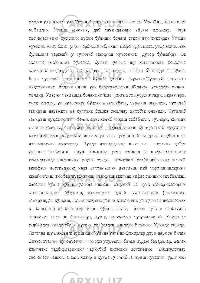 тортишувлар мавжуд. Тутилиб гапириш наслдан-наслга Ўтмайди, лекин унга мойиллик Ўтиши мумкин, деб таъкидлайди айрим олимлар. Нерв системасининг сустлиги ирсий бўлиши болага отаси ёки онасидан Ўтиши мумкин. Агар бола тўғри тарбияланиб, яхши шароитда яшаса, унда мойиллик бўлишига қарамай, у тутилиб гапириш нуқсонига дучор бўлмайди. Ва аксинча, мойиллик бўлса-ю, бунинг устига шу камчиликни бевосита келтириб чиқарадиган сабаблардан биронтаси таъсир Ўтказадиган бўлса, бола тутилиб гапирадиган бўлиб қолиши мумкин.Тутилиб гапириш нуқсонининг олдини олиш, уни бартараф этиш йўллари, усуллари хилма- хилдир. Уларни танлашда боланинг ёши, узига хос хусусиятлари, характери, хулқ атвори, уз нуқсонига бўлган муносабати, турмуш шароити, тутилиб гапириш даражаси ва купгина бошқа омиллар ҳисобга олинади. Тутилиб гапириш нуқсонининг белгилари, келиб чиқиш сабаблари, турлари, кетиши яъни итиология, симптоматикасини таҳлил қилиш бу мураккаб нуқсонни бартараф этиш учун комплекс усул яъни усуллар йиғиндисини қўллашни лозимлигини курсатади. Бунда логопеднинг шахсини нутқини қайта янгидан тарбиялаш зарур. Комплект усул логопед ва шифокорларнинг ҳамкорликда ишлашини тақозо этади. Комплекс тадбирларининг асосий вазифаси логопеднинг нерв системасини даволаш, пай тортишишларини камайтириш ёки бартараф этиш. Гапириш вақтида нафас олишни тарбиялаш, овозини йўлга қўйиш устида ишлаш. Умумий ва нутқ моторикасидаги камчиликларни йўқотиш, иккиламчи руҳий асоратларини (инжиқлик, гапиришдан қўрқиш, тортинчоқлик, узини камситиш, уз кучига ишонмаслик ва бошқаларни) бартараф этиш, тўғри, текис, равон нутқни тарбиялаб маромига етказиш (талаффуз, луғат, грамматик тузумларини). Комплекс тадбирлар ичида тўғри нутқни тарбиялаш ишлари биринчи Ўринда туради. Логопед шу мақсадга эришиши йўлида унга шифокорлар дори-дармон билан физиотерапия аутодренинг гипноз усуллари билан ёрдам берадилар, демак комплекс тадбирларининг таркибий қисмини логопедик машғулотлар системаси ташкил этади. хозирги кунда тутилиб гапириш нуқсони турли хил 